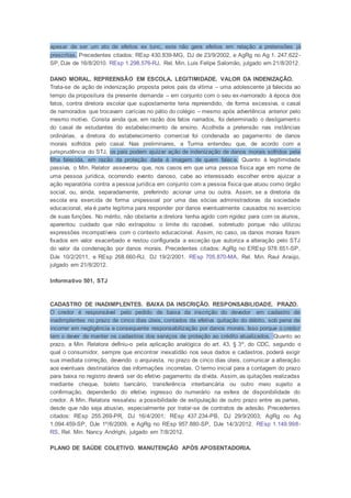 apesar de ser um ato de efeitos ex tunc, este não gera efeitos em relação a pretensões já
prescritas. Precedentes citados: REsp 430.839-MG, DJ de 23/9/2002, e AgRg no Ag 1. 247.622-
SP, DJe de 16/8/2010. REsp 1.298.576-RJ, Rel. Min. Luis Felipe Salomão, julgado em 21/8/2012.
DANO MORAL. REPREENSÃO EM ESCOLA. LEGITIMIDADE. VALOR DA INDENIZAÇÃO.
Trata-se de ação de indenização proposta pelos pais da vítima – uma adolescente já falecida ao
tempo da propositura da presente demanda – em conjunto com o seu ex-namorado à época dos
fatos, contra diretora escolar que supostamente teria repreendido, de forma excessiva, o casal
de namorados que trocavam carícias no pátio do colégio – mesmo após advertência anterior pelo
mesmo motivo. Consta ainda que, em razão dos fatos narrados, foi determinado o desligamento
do casal de estudantes do estabelecimento de ensino. Acolhida a pretensão nas instâncias
ordinárias, a diretora do estabelecimento comercial foi condenada ao pagamento de danos
morais sofridos pelo casal. Nas preliminares, a Turma entendeu que, de acordo com a
jurisprudência do STJ, os pais podem ajuizar ação de indenização de danos morais sofridos pela
filha falecida, em razão da proteção dada à imagem de quem falece. Quanto à legitimidade
passiva, o Min. Relator asseverou que, nos casos em que uma pessoa física age em nome de
uma pessoa jurídica, ocorrendo evento danoso, cabe ao interessado escolher entre ajuizar a
ação reparatória contra a pessoa jurídica em conjunto com a pessoa física que atuou como órgão
social, ou, ainda, separadamente, preferindo acionar uma ou outra. Assim, se a diretoria da
escola era exercida de forma unipessoal por uma das sócias administradoras da sociedade
educacional, ela é parte legítima para responder por danos eventualmente causados no exercício
de suas funções. No mérito, não obstante a diretora tenha agido com rigidez para com os alunos,
aparentou cuidado que não extrapolou o limite do razoável, sobretudo porque não utilizou
expressões incompatíveis com o contexto educacional. Assim, no caso, os danos morais foram
fixados em valor exacerbado e restou configurada a exceção que autoriza a alteração pelo STJ
do valor da condenação por danos morais. Precedentes citados: AgRg no EREsp 978.651-SP,
DJe 10/2/2011, e REsp 268.660-RJ, DJ 19/2/2001. REsp 705.870-MA, Rel. Min. Raul Araújo,
julgado em 21/8/2012.
Informativo 501, STJ
CADASTRO DE INADIMPLENTES. BAIXA DA INSCRIÇÃO. RESPONSABILIDADE. PRAZO.
O credor é responsável pelo pedido de baixa da inscrição do devedor em cadastro de
inadimplentes no prazo de cinco dias úteis, contados da efetiva quitação do débito, sob pena de
incorrer em negligência e consequente responsabilização por danos morais. Isso porque o credor
tem o dever de manter os cadastros dos serviços de proteção ao crédito atualizados. Quanto ao
prazo, a Min. Relatora definiu-o pela aplicação analógica do art. 43, § 3º, do CDC, segundo o
qual o consumidor, sempre que encontrar inexatidão nos seus dados e cadastros, poderá exigir
sua imediata correção, devendo o arquivista, no prazo de cinco dias úteis, comunicar a alteração
aos eventuais destinatários das informações incorretas. O termo inicial para a contagem do prazo
para baixa no registro deverá ser do efetivo pagamento da dívida. Assim, as quitações realizadas
mediante cheque, boleto bancário, transferência interbancária ou outro meio sujeito a
confirmação, dependerão do efetivo ingresso do numerário na esfera de disponibilidade do
credor. A Min. Relatora ressalvou a possibilidade de estipulação de outro prazo entre as partes,
desde que não seja abusivo, especialmente por tratar-se de contratos de adesão. Precedentes
citados: REsp 255.269-PR, DJ 16/4/2001; REsp 437.234-PB, DJ 29/9/2003; AgRg no Ag
1.094.459-SP, DJe 1º/6/2009, e AgRg no REsp 957.880-SP, DJe 14/3/2012. REsp 1.149.998-
RS, Rel. Min. Nancy Andrighi, julgado em 7/8/2012.
PLANO DE SAÚDE COLETIVO. MANUTENÇÃO APÓS APOSENTADORIA.
 