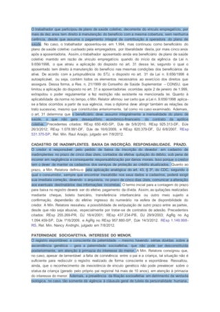 O trabalhador que participou de plano de saúde coletivo, decorrente do vínculo empregatício, por
mais de dez anos tem direito à manutenção do benefício com a mesma cobertura, sem nenhuma
carência, desde que assuma o pagamento integral da contribuição à operadora do plano de
saúde. No caso, o trabalhador aposentou-se em 1.994, mas continuou como beneficiário do
plano de saúde coletivo custeado pela empregadora, por liberalidade desta, por mais cinco anos
após a aposentadoria. Assim, o trabalhador aposentado ainda era beneficiário de plano de saúde
coletivo mantido em razão de vínculo empregatício quando do início da vigência da Lei n.
9.656/1998, o que atraiu a aplicação do disposto no art. 31 dessa lei, segundo o qual o
aposentado tem direito à manutenção do benefício nas mesmas condições dos beneficiários da
ativa. De acordo com a jurisprudência do STJ, o disposto no art. 31 da Lei n. 9.656/1998 é
autoaplicável, ou seja, contém todos os elementos necessários ao exercício dos direitos que
assegura. Dessa forma, a Res. n. 21/1999 do Conselho de Saúde Suplementar – CONSU, que
limitou a aplicação do disposto no art. 31 a aposentadorias ocorridas após 2 de janeiro de 1.999,
extrapolou o poder regulamentar e fez restrição não existente na mencionada lei. Quanto à
aplicabilidade da norma no tempo, o Min. Relator afirmou ser certo que a Lei n. 9.656/1998 aplica-
se a fatos ocorridos a partir de sua vigência, mas o diploma deve atingir também as relações de
trato sucessivo, mesmo que constituídas anteriormente, tal como no caso examinado. Ademais,
o art. 31 determina que o beneficiário deve assumir integralmente a mensalidade do plano de
saúde, o que não gera desequilíbrio econômico-financeiro do contrato da apólice
coletiva. Precedentes citados: REsp 650.400-SP, DJe de 5/8/2010; REsp 925.313-DF, DJe
26/3/2012; REsp 1.078.991-DF, DJe de 16/6/2009, e REsp 820.379-DF, DJ 6/8/2007. REsp
531.370-SP, Rel. Min. Raul Araújo, julgado em 7/8/2012.
CADASTRO DE INADIMPLENTES. BAIXA DA INSCRIÇÃO. RESPONSABILIDADE. PRAZO.
O credor é responsável pelo pedido de baixa da inscrição do devedor em cadastro de
inadimplentes no prazo de cinco dias úteis, contados da efetiva quitação do débito, sob pena de
incorrer em negligência e consequente responsabilização por danos morais. Isso porque o credor
tem o dever de manter os cadastros dos serviços de proteção ao crédito atualizados. Quanto ao
prazo, a Min. Relatora definiu-o pela aplicação analógica do art. 43, § 3º, do CDC, segundo o
qual o consumidor, sempre que encontrar inexatidão nos seus dados e cadastros, poderá exigir
sua imediata correção, devendo o arquivista, no prazo de cinco dias úteis, comunicar a alteração
aos eventuais destinatários das informações incorretas. O termo inicial para a contagem do prazo
para baixa no registro deverá ser do efetivo pagamento da dívida. Assim, as quitações realizadas
mediante cheque, boleto bancário, transferência interbancária ou outro meio sujeito a
confirmação, dependerão do efetivo ingresso do numerário na esfera de disponibilidade do
credor. A Min. Relatora ressalvou a possibilidade de estipulação de outro prazo entre as partes,
desde que não seja abusivo, especialmente por tratar-se de contratos de adesão. Precedentes
citados: REsp 255.269-PR, DJ 16/4/2001; REsp 437.234-PB, DJ 29/9/2003; AgRg no Ag
1.094.459-SP, DJe 1º/6/2009, e AgRg no REsp 957.880-SP, DJe 14/3/2012. REsp 1.149.998-
RS, Rel. Min. Nancy Andrighi, julgado em 7/8/2012.
PATERNIDADE SOCIOAFETIVA. INTERESSE DO MENOR.
O registro espontâneo e consciente da paternidade – mesmo havendo sérias dúvidas sobre a
ascendência genética – gera a paternidade socioafetiva, que não pode ser desconstituída
posteriormente, em atenção à primazia do interesse do menor. A Min. Relatora consignou que,
no caso, apesar de lamentável a falta de convivência entre o pai e a criança, tal situação não é
suficiente para rediscutir o registro realizado de forma consciente e espontânea. Ressaltou,
ainda, que o reconhecimento de inexistência de vínculo genético não pode prevalecer sobre o
status da criança (gerado pelo próprio pai registral há mais de 10 anos), em atenção à primazia
do interesse do menor. Ademais, a prevalência da filiação socioafetiva em detrimento da verdade
biológica, no caso, tão somente dá vigência à cláusula geral de tutela da personalidade humana,
 