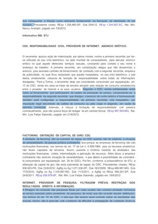 que salvaguarda a filiação como elemento fundamental na formação da identidade do ser
humano. Precedente citado: REsp 1.259.460-SP, DJe 29/6/12. REsp 1.244.957-SC, Rel. Min.
Nancy Andrighi, julgado em 7/8/2012.
Informativo 500, STJ
CDC. RESPONSABILIDADE CIVIL. PROVEDOR DE INTERNET. ANÚNCIO ERÓTICO.
O recorrente ajuizou ação de indenização por danos morais contra a primeira recorrida por ter-
se utilizado do seu sítio eletrônico, na rede mundial de computadores, para veicular anúncio
erótico no qual aquele ofereceria serviços sexuais, constando para contato o seu nome e
endereço de trabalho. A primeira recorrida, em contestação, alegou que não disseminou o
anúncio, pois assinara contrato de fornecimento de conteúdo com a segunda recorrida, empresa
de publicidade, no qual ficou estipulado que aquela hospedaria, no seu sítio eletrônico, o site
desta, entabulando cláusula de isenção de responsabilidade sobre todas as informações
divulgadas. Para a Turma, o recorrente deve ser considerado consumidor por equiparação, art.
17 do CDC, tendo em vista se tratar de terceiro atingido pela relação de consumo estabelecida
entre o provedor de internet e os seus usuários. Segundo o CDC, existe solidariedade entre
todos os fornecedores que participaram da cadeia de prestação de serviço, comprovando-se a
responsabilidade da segunda recorrida, que divulgou o anúncio de cunho erótico e homossexual,
também está configurada a responsabilidade da primeira recorrida, site hospedeiro, por
imputação legal decorrente da cadeia de consumo ou pela culpa in eligendo, em razão da
parceria comercial. Ademais, é inócua a limitação de responsabilidade civil prevista
contratualmente, pois não possui força de revogar lei em sentido formal. REsp 997.993-MG, Rel.
Min. Luis Felipe Salomão, julgado em 21/6/2012.
FACTORING. OBTENÇÃO DE CAPITAL DE GIRO. CDC.
A atividade de factoring não se submete às regras do CDC quando não for evidente a situação
de vulnerabilidade da pessoa jurídica contratante. Isso porque as empresas de factoring não são
instituições financeiras nos termos do art. 17 da Lei n. 4.595/1964, pois os recursos envolvidos
não foram captados de terceiros. Assim, ausente o trinômio inerente às atividades das
instituições financeiras: coleta, intermediação e aplicação de recursos. Além disso, a empresa
contratante não está em situação de vulnerabilidade, o que afasta a possibilidade de considerá -
la consumidora por equiparação (art. 29 do CDC). Por fim, conforme a jurisprudência do STJ, a
obtenção de capital de giro não está submetida às regras do CDC. Precedentes citados: REsp
836.823-PR, DJe 23/8/2010; AgRg no Ag 1.071.538-SP, DJe 18/2/2009; REsp 468.887-MG, DJe
17/5/2010; AgRg no Ag 1.316.667-RO, DJe 11/3/2011, e AgRg no REsp 956.201-SP, DJe
24/8/2011. REsp 938.979-DF, Rel. Min. Luis Felipe Salomão, julgado em 19/6/2012.
INTERNET. PROVEDOR DE PESQUISA. FILTRAGEM PRÉVIA. RESTRIÇÃO DOS
RESULTADOS. DIREITO À INFORMAÇÃO.
A filtragem do conteúdo das pesquisas feitas por cada usuário não constitui atividade intrínseca
ao serviço prestado pelos provedores de pesquisa, de modo que não se pode reputar defeituoso,
nos termos do art. 14 do CDC, o site que não exerce esse controle sobre os resultados das
buscas. Assim, não é possível, sob o pretexto de dificultar a propagação de conteúdo ilícito ou
 