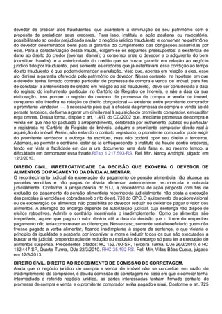 devedor de praticar atos fraudulentos que acarretem a diminuição de seu patrimônio com o
propósito de prejudicar seus credores. Para isso, instituiu a ação pauliana ou revocatória,
possibilitando ao credor prejudicado anular o negócio jurídico fraudulento e conservar no patrimônio
do devedor determinados bens para a garantia do cumprimento das obrigações assumidas por
este. Para a caracterização dessa fraude, exigem-se os seguintes pressupostos: a existência de
dano ao direito do credor (eventus damni); o consenso entre o devedor e o adquirente do bem
(consilium fraudis); e a anterioridade do crédito que se busca garantir em relação ao negócio
jurídico tido por fraudulento, pois somente os credores que já ostentavam essa condição ao tempo
do ato fraudulento é que podem demandar a anulação, visto que, apenas em relação a eles, esse
ato diminui a garantia oferecida pelo patrimônio do devedor. Nesse contexto, na hipótese em que
o devedor tenha firmado contrato particular de promessa de compra e venda de imóvel, para fins
de constatar a anterioridade de crédito em relação ao ato fraudulento, deve ser considerada a data
do registro do instrumento particular no Cartório de Registro de Imóveis, e não a data da sua
elaboração. Isso porque o registro do contrato de promessa de compra e venda de imóvel,
conquanto não interfira na relação de direito obrigacional — existente entre promitente comprador
e promitente vendedor —, é necessário para que a eficácia da promessa de compra e venda se dê
perante terceiros, de forma a gerar um direito real à aquisição do promitente comprador, em caráter
erga omnes. Dessa forma, dispõe o art. 1.417 do CC/2002 que, mediante promessa de compra e
venda em que não foi pactuado o arrependimento, celebrada por instrumento público ou particular
e registrada no Cartório de Registro de Imóveis, adquire o promitente comprador direito real à
aquisição do imóvel. Assim, não estando o contrato registrado, o promitente comprador pode exigir
do promitente vendedor a outorga da escritura, mas não poderá opor seu direito a terceiros.
Ademais, ao permitir o contrário, estar-se-ia enfraquecendo o instituto da fraude contra credores,
tendo em vista a facilidade em dar a um documento uma data falsa e, ao mesmo tempo, a
dificuldade em demonstrar essa fraude.REsp 1.217.593-RS, Rel. Min. Nancy Andrighi, julgado em
12/3/2013.
DIREITO CIVIL. IRRETROATIVIDADE DA DECISÃO QUE EXONERA O DEVEDOR DE
ALIMENTOS DO PAGAMENTO DA DÍVIDA ALIMENTAR.
O reconhecimento judicial da exoneração do pagamento de pensão alimentícia não alcança as
parcelas vencidas e não pagas de dívida alimentar anteriormente reconhecida e cobrada
judicialmente. Conforme a jurisprudência do STJ, a procedência de ação proposta com fins de
exclusão do pagamento de pensão alimentícia reconhecida judicialmente não obsta a execução
das parcelas já vencidas e cobradas sob o rito do art. 733 do CPC.O ajuizamento de ação revisional
ou de exoneração de alimentos não possibilita ao devedor reduzir ou deixar de pagar o valor dos
alimentos. A alteração do encargo depende de autorização judicial, cuja sentença não dispõe de
efeitos retroativos. Admitir o contrário incentivaria o inadimplemento. Como os alimentos são
irrepetíveis, aquele que pagou o valor devido até a data da decisão que o libere do respectivo
pagamento não teria como reaver as diferenças. Nesse caso, somente seria beneficiado quem não
tivesse pagado a verba alimentar, ficando inadimplente à espera da sentença, o que violaria o
princípio da igualdade e acabaria por incentivar a mora e induzir todos os que são executados a
buscar a via judicial, propondo ação de redução ou exclusão do encargo só para ter a execução de
alimentos suspensa. Precedentes citados: HC 152.700-SP, Terceira Turma, DJe 26/3/2010, e HC
132.447-SP, Quarta Turma, DJe 22/3/2010. RHC 35.192-RS, Rel. Min. Villas Bôas Cueva, julgado
em 12/3/2013.
DIREITO CIVIL. DIREITO AO RECEBIMENTO DE COMISSÃO DE CORRETAGEM.
Ainda que o negócio jurídico de compra e venda de imóvel não se concretize em razão do
inadimplemento do comprador, é devida comissão de corretagem no caso em que o corretor tenha
intermediado o referido negócio jurídico, as partes interessadas tenham firmado contrato de
promessa de compra e venda e o promitente comprador tenha pagado o sinal. Conforme o art. 725
 