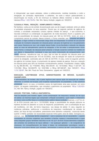 é indispensável que sejam adotadas, célere e enfaticamente, medidas tendentes a coibir a
divulgação de conteúdos depreciativos e aviltantes, de sorte a reduzir potencialmente a
disseminação do insulto, a fim de minimizar os nefastos efeitos inerentes a dados dessa
natureza.REsp 1.323.754-RJ, Rel. Min. Nancy Andrighi, julgado em 19/6/2012.
CLÁUSULA PENAL. REDUÇÃO. ADIMPLEMENTO PARCIAL.
Na hipótese, cuidou-se de contrato de autorização para uso de imagem celebrado entre um atleta
e sociedade empresária no ramo esportivo. Ocorre que, no segundo período de vigência do
contrato, a sociedade empresária cumpriu apenas metade da avença , o que ocasionou a
rescisão contratual e a condenação ao pagamento de multa rescisória. Assim, a quaestio juris
está na possibilidade de redução da cláusula penal (art. 924 do CC/1916), tendo em vista o
cumprimento parcial do contrato. Nesse contexto, a Turma entendeu que, cumprida em parte a
obrigação, a regra contida no mencionado artigo deve ser interpretada no sentido de ser possível
a redução do montante estipulado em cláusula penal, sob pena de legitimar-se o locupletamento
sem causa. Destacou-se que, sob a égide desse Codex, já era facultada a redução da cláusula
penal no caso de adimplemento parcial da obrigação, a fim de evitar o enriquecimento ilícito.
Dessa forma, a redução da cláusula penal preserva a função social do contrato na medida em
que afasta o desequilíbrio contratual e seu uso como instrumento de enriquecimento sem
causa. Ademais, ressaltou-se que, no caso, não se trata de redução da cláusula penal por
manifestamente excessiva (art. 413 do CC/2002), mas de redução em razão do cumprimento
parcial da obrigação, autorizada pelo art. 924 do CC/1916. In casu, como no segundo período
de vigência do contrato houve o cumprimento de apenas metade da avença, fixou-se a redução
da cláusula penal para 50% do montante contratualmente previsto. Precedentes citados: AgRg
no Ag 660.801-RS, DJ 1º/8/2005; REsp 400.336-SP, DJ 14/10/2002; REsp 11.527-SP, DJ
11/5/1992; REsp 162.909-PR, DJ 10/8/1998, e REsp 887.946-MT, DJe 18/5/2011. REsp
1.212.159-SP, Rel. Min. Paulo de Tarso Sanseverino, julgado em 19/6/2012.
EXECUÇÃO. LEGITIMIDADE ATIVA. ADMINISTRADORA DE IMÓVEIS. ALUGUÉIS
INADIMPLIDOS.
A administradora de imóveis não é parte legítima para ajuizar ação de execução de créditos
referentes a contrato de locação, pois é apenas representante do proprietário, e não substituta
processual. Assim, no caso, a imobiliária carece de legitimidade ativa para postular, em nome
próprio, os aluguéis inadimplidos, que compõem o patrimônio do proprietário. REsp 1.252.620-
SC, Rel. Min. Nancy Andrighi, julgado em 19/6/2012.
ADOÇÃO PÓSTUMA. FAMÍLIA ANAPARENTAL.
Para as adoções post mortem, vigem, como comprovação da inequívoca vontade do de cujus
em adotar, as mesmas regras que comprovam a filiação socioafetiva, quais sejam, o tratamento
do menor como se filho fosse e o conhecimento público dessa condição. Ademais, o § 6º do art.
42 do ECA (incluído pela Lei n. 12.010/2009) abriga a possibilidade de adoção póstuma na
hipótese de óbito do adotante no curso do respectivo procedimento, com a constatação de que
ele manifestou, em vida, de forma inequívoca, seu desejo de adotar. In casu, segundo as
instâncias ordinárias, verificou-se a ocorrência de inequívoca manifestação de vontade de
adotar, por força de laço socioafetivo preexistente entre adotante e adotando, construído desde
quando o infante (portador de necessidade especial) tinha quatro anos de idade. Consignou-se,
ademais, que, na chamada família anaparental – sem a presença de um ascendente –, quando
constatados os vínculos subjetivos que remetem à família, merece o reconhecimento e igual
status daqueles grupos familiares descritos no art. 42, § 2º, do ECA. Esses elementos subjetivos
são extraídos da existência de laços afetivos – de quaisquer gêneros –, da congruência de
interesses, do compartilhamento de ideias e ideais, da solidariedade psicológica, social e
financeira e de outros fatores que, somados, demonstram o animus de viver como família e dão
 