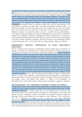 condições para se associar ao grupo assim construído a estabilidade reclamada pelo texto da
lei. Dessa forma, os fins colimados pela norma são a existência de núcleo familiar estável e a
consequente rede de proteção social que pode gerar para o adotando. Nesse tocante, o que
informa e define um núcleo familiar estável são os elementos subjetivos, que podem ou não
existir, independentemente do estado civil das partes. Sob esse prisma, ressaltou-se que o
conceito de núcleo familiar estável não pode ficar restrito às fórmulas clássicas de família, mas
pode, e deve, ser ampliado para abarcar a noção plena apreendida nas suas bases
sociológicas. Na espécie, embora os adotantes fossem dois irmãos de sexos opostos, o fim
expressamente assentado pelo texto legal – colocação do adotando em família estável – foi
plenamente cumprido, pois os irmãos, que viveram sob o mesmo teto até o óbito de um deles,
agiam como família que eram, tanto entre si como para o infante, e naquele grupo familiar o
adotando se deparou com relações de afeto, construiu – nos limites de suas possibilidades –
seus valores sociais, teve amparo nas horas de necessidade físicas e emocionais, encontrando
naqueles que o adotaram a referência necessária para crescer, desenvolver-se e inserir-se no
grupo social de que hoje faz parte. Dessarte, enfatizou-se que, se a lei tem como linha motivadora
o princípio do melhor interesse do adotando, nada mais justo que a sua interpretação também
se revista desse viés. REsp 1.217.415-RS, Rel. Min. Nancy Andrighi, julgado em 19/6/2012.
ARRENDAMENTO MERCANTIL. REINTEGRAÇÃO DE POSSE. ADIMPLEMENTO
SUBSTANCIAL.
Trata-se de REsp oriundo de ação de reintegração de posse ajuizada pela ora recorrente em
desfavor do recorrido por inadimplemento de contrato de arrendamento mercantil (leasing) para
a aquisição de 135 carretas. A Turma reiterou, entre outras questões, que, diante do substancial
adimplemento do contrato, qual seja, foram pagas 30 das 36 prestações da avença, mostra-se
desproporcional a pretendida reintegração de posse e contraria princípios basilares do Direito
Civil, como a função social do contrato e a boa-fé objetiva. Ressaltou-se que a teoria do
substancial adimplemento visa impedir o uso desequilibrado do direito de resolução por parte do
credor, preterindo desfazimentos desnecessários em prol da preservação da avença, com vistas
à realização dos aludidos princípios. Assim, tendo ocorrido um adimplemento parcial da dívida
muito próximo do resultado final, daí a expressão “adimplemento substancial”, limita-se o direito
do credor, pois a resolução direta do contrato mostrar-se-ia um exagero, uma demasia. Dessa
forma, fica preservado o direito de crédito, limitando-se apenas a forma como pode ser exigido
pelo credor, que não pode escolher diretamente o modo mais gravoso para o devedor, que é a
resolução do contrato. Dessarte, diante do substancial adimplemento da avença, o credor poderá
valer-se de meios menos gravosos e proporcionalmente mais adequados à persecução do
crédito remanescente, mas não a extinção do contrato. Precedentes citados: REsp 272.739-MG,
DJ 2/4/2001; REsp 1.051.270-RS, DJe 5/9/2011, e AgRg no Ag 607.406-RS, DJ
29/11/2004. REsp 1.200.105-AM, Rel. Min. Paulo de Tarso Sanseverino, julgado em 19/6/2012.
RESPONSABILIDADE CIVIL. PRESCRIÇÃO. SUSPENSÃO. ACIDENTE DE TRÂNSITO.
A independência entre os juízos cíveis e criminais (art. 935 do CC) é apenas relativa, pois existem
situações em que a decisão proferida na esfera criminal pode interferir diretamente naquela
proferida no juízo cível. O principal efeito civil de uma sentença penal é produzido pela
condenação criminal, pois a sentença penal condenatória faz coisa julgada no cível. Porém, não
apenas se houver condenação criminal, mas também se ocorrerem algumas situações de
absolvição criminal, essa decisão fará coisa julgada no cível. Entretanto, o CPC autoriza (art.
265, IV) a suspensão do processo, já que é comum as duas ações tramitarem
paralelamente. Dessa forma, o juiz do processo cível pode suspendê-lo até o julgamento da ação
penal por até um ano. Assim, situa-se nesse contexto a regra do art. 200 do CC, ao obstar o
transcurso do prazo prescricional antes da solução da ação penal. A finalidade dessa norma é
evitar soluções contraditórias entre os juízos cíveis e criminais, especialmente quando a solução
 