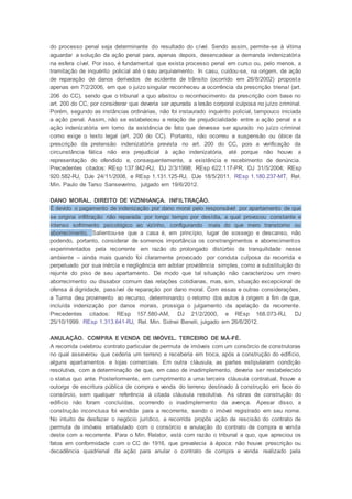 do processo penal seja determinante do resultado do cível. Sendo assim, permite-se à vítima
aguardar a solução da ação penal para, apenas depois, desencadear a demanda indenizatória
na esfera cível. Por isso, é fundamental que exista processo penal em curso ou, pelo menos, a
tramitação de inquérito policial até o seu arquivamento. In casu, cuidou-se, na origem, de ação
de reparação de danos derivados de acidente de trânsito (ocorrido em 26/8/2002) proposta
apenas em 7/2/2006, em que o juízo singular reconheceu a ocorrência da prescrição trienal (art.
206 do CC), sendo que o tribunal a quo afastou o reconhecimento da prescrição com base no
art. 200 do CC, por considerar que deveria ser apurada a lesão corporal culposa no juízo criminal.
Porém, segundo as instâncias ordinárias, não foi instaurado inquérito policial, tampouco iniciada
a ação penal. Assim, não se estabeleceu a relação de prejudicialidade entre a ação penal e a
ação indenizatória em torno da existência de fato que devesse ser apurado no juízo criminal
como exige o texto legal (art. 200 do CC). Portanto, não ocorreu a suspensão ou óbice da
prescrição da pretensão indenizatória prevista no art. 200 do CC, pois a verificação da
circunstância fática não era prejudicial à ação indenizatória, até porque não houve a
representação do ofendido e, consequentemente, a existência e recebimento de denúncia.
Precedentes citados: REsp 137.942-RJ, DJ 2/3/1998; REsp 622.117-PR, DJ 31/5/2004; REsp
920.582-RJ, DJe 24/11/2008, e REsp 1.131.125-RJ, DJe 18/5/2011. REsp 1.180.237-MT, Rel.
Min. Paulo de Tarso Sanseverino, julgado em 19/6/2012.
DANO MORAL. DIREITO DE VIZINHANÇA. INFILTRAÇÃO.
É devido o pagamento de indenização por dano moral pelo responsável por apartamento de que
se origina infiltração não reparada por longo tempo por desídia, a qual provocou constante e
intenso sofrimento psicológico ao vizinho, configurando mais do que mero transtorno ou
aborrecimento. Salientou-se que a casa é, em princípio, lugar de sossego e descanso, não
podendo, portanto, considerar de somenos importância os constrangimentos e aborrecimentos
experimentados pela recorrente em razão do prolongado distúrbio da tranquilidade nesse
ambiente – ainda mais quando foi claramente provocado por conduta culposa da recorrida e
perpetuado por sua inércia e negligência em adotar providência simples, como a substituição do
rejunte do piso de seu apartamento. De modo que tal situação não caracterizou um mero
aborrecimento ou dissabor comum das relações cotidianas, mas, sim, situação excepcional de
ofensa à dignidade, passível de reparação por dano moral. Com essas e outras considerações,
a Turma deu provimento ao recurso, determinando o retorno dos autos à origem a fim de que,
incluída indenização por danos morais, prossiga o julgamento da apelação da recorrente.
Precedentes citados: REsp 157.580-AM, DJ 21/2/2000, e REsp 168.073-RJ, DJ
25/10/1999. REsp 1.313.641-RJ, Rel. Min. Sidnei Beneti, julgado em 26/6/2012.
ANULAÇÃO. COMPRA E VENDA DE IMÓVEL. TERCEIRO DE MÁ-FÉ.
A recorrida celebrou contrato particular de permuta de imóveis com um consórcio de construtoras
no qual asseverou que cederia um terreno e receberia em troca, após a construção do edifício,
alguns apartamentos e lojas comerciais. Em outra cláusula, as partes estipularam condição
resolutiva, com a determinação de que, em caso de inadimplemento, deveria ser restabelecido
o status quo ante. Posteriormente, em cumprimento a uma terceira cláusula contratual, houve a
outorga de escritura pública de compra e venda do terreno destinado à construção em face do
consórcio, sem qualquer referência à citada cláusula resolutiva. As obras de construção do
edifício não foram concluídas, ocorrendo o inadimplemento da avença. Apesar disso, a
construção inconclusa foi vendida para a recorrente, sendo o imóvel registrado em seu nome.
No intuito de desfazer o negócio jurídico, a recorrida propôs ação de rescisão do contrato de
permuta de imóveis entabulado com o consórcio e anulação do contrato de compra e venda
deste com a recorrente. Para o Min. Relator, está com razão o tribunal a quo, que apreciou os
fatos em conformidade com o CC de 1916, que prevalecia à época: não houve prescrição ou
decadência quadrienal da ação para anular o contrato de compra e venda realizado pela
 