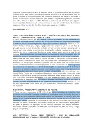 recorrente e pelo consórcio por vício de dolo, pois a ação foi proposta no mesmo ano do contrato
que visa anular. Além disso, o STJ não pode infirmar a conclusão de que a recorrente tinha ou
podia facilmente ter tido conhecimento dos problemas envolvidos na alienação do imóvel e
mesmo assim assumiu os riscos envolvidos, sem revolver o conjunto fático-probatório constante
dos autos, violando a Súm. n. 7/STJ. Ademais, a presunção de veracidade dos registros
imobiliários não é absolta, mas juris tantum, admitindo-se prova em contrário da má-fé do terceiro
adquirente. REsp 664.523-CE, Rel. Min. Raul Araújo, julgado em 21/6/2012.
Informativo 499, STJ
JUROS COMPENSATÓRIOS (?JUROS NO PÉ?). INCIDÊNCIA ANTERIOR À ENTREGA DAS
CHAVES. COMPROMISSO DE COMPRA E VENDA.
A Seção, por maioria, decidiu que não é abusiva a cláusula de cobrança de juros compensatórios
incidentes em período anterior à entrega das chaves nos contratos de compromisso de compra
e venda de imóveis em construção sob o regime de incorporação imobiliária. Observou o Min.
Antonio Carlos Ferreira que, a rigor, o pagamento pela compra de um imóvel em fase de
produção deveria ser feito à vista. Não obstante, em favorecimento financeiro ao comprador, o
incorporador pode estipular o adimplemento da obrigação mediante o parcelamento do preço,
inclusive, em regra, a prazos que vão além do tempo previsto para o término da obra. Em tal
hipótese, afigura-se legítima a cobrança dos juros compensatórios, pois o incorporador, além de
assumir os riscos do empreendimento, antecipa os recursos para o seu regular andamento.
Destacou-se que seria injusto pagar na compra parcelada o mesmo valor correspondente da
compra à vista. Acrescentou-se, ainda, que, sendo esses juros compensatórios um dos custos
financeiros da incorporação imobiliária suportados pelo adquirente, deve ser convencionado
expressamente no contrato ou incluído no preço final da obra. Concluiu-se que, para a segurança
do consumidor, em observância ao direito de informação insculpido no art. 6º, II, do CDC, é
conveniente a previsão expressa dos juros compensatórios sobre todo o valor parcelado na
aquisição do bem, permitindo, dessa forma, o controle pelo Judiciário. Além disso, afirmou o Min.
Antonio Carlos Ferreira que se esses juros não puderem ser convencionados no contrato, serão
incluídos no preço final da obra e suportados pelo adquirente, sendo dosados, porém, de acordo
com a boa ou má intenção do incorporador. Com base nesse entendimento, deu-se provimento
aos embargos de divergência para reconhecer a legalidade da cláusula contratual que previu a
cobrança dos juros compensatórios de 1% a partir da assinatura do contrato. EREsp 670.117-
PB, Rel. originário Min. Sidnei Beneti, Rel. para acórdão Min. Antonio Carlos Ferreira, julgados
em 13/6/2012
DANO MORAL. PRESERVATIVO EM EXTRATO DE TOMATE.
A Turma manteve a indenização de R$ 10.000,00 por danos morais para a consumidora que
encontrou um preservativo masculino no interior de uma lata de extrato de tomate, visto que o
fabricante tem responsabilidade objetiva pelos produtos que disponibiliza no mercado, ainda que
se trate de um sistema de fabricação totalmente automatizado, no qual, em princípio, não ocorre
intervenção humana. O fato de a consumidora ter dado entrevista aos meios de comunicação
não fere seu direito à indenização; ao contrário, divulgar tal fato, demonstrando a justiça feita,
faz parte do processo de reparação do mal causado, exercendo uma função educadora.
Precedente: REsp 1.239.060-MG, DJe 18/5/2011. REsp 1.317.611-RS, Min. Rel. Nancy Andrighi,
julgado em 12/6/2012.
ACP. REPARAÇÃO FLUIDA (FLUID RECOVERY). FORMA DE LIQUIDAÇÃO.
BENEFICIÁRIOS IDENTIFICADOS E OBRIGAÇÃO PASSÍVEL DE APURAÇÃO.
 