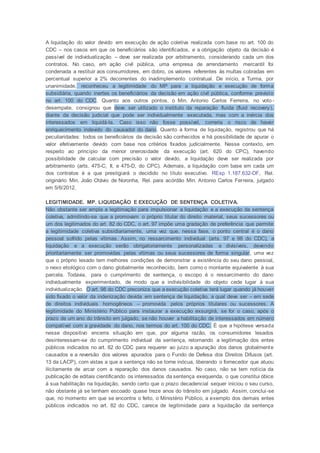 A liquidação do valor devido em execução de ação coletiva realizada com base no art. 100 do
CDC – nos casos em que os beneficiários são identificados, e a obrigação objeto da decisão é
passível de individualização – deve ser realizada por arbitramento, considerando cada um dos
contratos. No caso, em ação civil pública, uma empresa de arrendamento mercantil foi
condenada a restituir aos consumidores, em dobro, os valores referentes às multas cobradas em
percentual superior a 2% decorrentes do inadimplemento contratual. De início, a Turma, por
unanimidade, reconheceu a legitimidade do MP para a liquidação e execução de forma
subsidiária, quando inertes os beneficiários da decisão em ação civil pública, conforme previsto
no art. 100 do CDC. Quanto aos outros pontos, o Min. Antonio Carlos Ferreira, no voto-
desempate, consignou que deve ser utilizado o instituto da reparação fluida (fluid recovery),
diante da decisão judicial que pode ser individualmente executada, mas com a inércia dos
interessados em liquidá-la. Caso isso não fosse possível, correria o risco de haver
enriquecimento indevido do causador do dano. Quanto à forma de liquidação, registrou que há
peculiaridades: todos os beneficiários da decisão são conhecidos e há possibilidade de apurar o
valor efetivamente devido com base nos critérios fixados judicialmente. Nesse contexto, em
respeito ao princípio da menor onerosidade da execução (art. 620 do CPC), havendo
possibilidade de calcular com precisão o valor devido, a liquidação deve ser realizada por
arbitramento (arts. 475-C, II, e 475-D, do CPC). Ademais, a liquidação com base em cada um
dos contratos é a que prestigiará o decidido no título executivo. REsp 1.187.632-DF, Rel.
originário Min. João Otávio de Noronha, Rel. para acórdão Min. Antonio Carlos Ferreira, julgado
em 5/6/2012.
LEGITIMIDADE. MP. LIQUIDAÇÃO E EXECUÇÃO DE SENTENÇA COLETIVA.
Não obstante ser ampla a legitimação para impulsionar a liquidação e a execução da sentença
coletiva, admitindo-se que a promovam o próprio titular do direito material, seus sucessores ou
um dos legitimados do art. 82 do CDC, o art. 97 impõe uma gradação de preferência que permite
a legitimidade coletiva subsidiariamente, uma vez que, nessa fase, o ponto central é o dano
pessoal sofrido pelas vítimas. Assim, no ressarcimento individual (arts. 97 e 98 do CDC), a
liquidação e a execução serão obrigatoriamente personalizadas e divisíveis, devendo
prioritariamente ser promovidas pelas vítimas ou seus sucessores de forma singular, uma vez
que o próprio lesado tem melhores condições de demonstrar a existência do seu dano pessoal,
o nexo etiológico com o dano globalmente reconhecido, bem como o montante equivalente à sua
parcela. Todavia, para o cumprimento de sentença, o escopo é o ressarcimento do dano
individualmente experimentado, de modo que a indivisibilidade do objeto cede lugar à sua
individualização. O art. 98 do CDC preconiza que a execução coletiva terá lugar quando já houver
sido fixado o valor da indenização devida em sentença de liquidação, a qual deve ser – em sede
de direitos individuais homogêneos – promovida pelos próprios titulares ou sucessores. A
legitimidade do Ministério Público para instaurar a execução exsurgirá, se for o caso, após o
prazo de um ano do trânsito em julgado, se não houver a habilitação de interessados em número
compatível com a gravidade do dano, nos termos do art. 100 do CDC. É que a hipótese versada
nesse dispositivo encerra situação em que, por alguma razão, os consumidores lesados
desinteressam-se do cumprimento individual da sentença, retornando a legitimação dos entes
públicos indicados no art. 82 do CDC para requerer ao juízo a apuração dos danos globalmente
causados e a reversão dos valores apurados para o Fundo de Defesa dos Direitos Difusos (art.
13 da LACP), com vistas a que a sentença não se torne inócua, liberando o fornecedor que atuou
ilicitamente de arcar com a reparação dos danos causados. No caso, não se tem notícia da
publicação de editais cientificando os interessados da sentença exequenda, o que constitui óbice
à sua habilitação na liquidação, sendo certo que o prazo decadencial sequer iniciou o seu curso,
não obstante já se tenham escoado quase treze anos do trânsito em julgado. Assim, conclui-se
que, no momento em que se encontra o feito, o Ministério Público, a exemplo dos demais entes
públicos indicados no art. 82 do CDC, carece de legitimidade para a liquidação da sentença
 