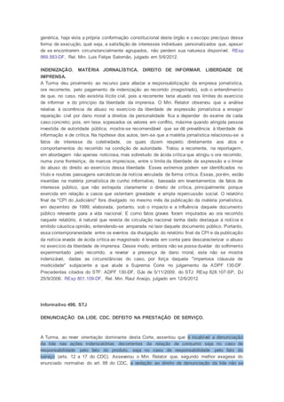 genérica, haja vista a própria conformação constitucional deste órgão e o escopo precípuo dessa
forma de execução, qual seja, a satisfação de interesses individuais personalizados que, apesar
de se encontrarem circunstancialmente agrupados, não perdem sua natureza disponível. REsp
869.583-DF, Rel. Min. Luis Felipe Salomão, julgado em 5/6/2012.
INDENIZAÇÃO. MATÉRIA JORNALÍSTICA. DIREITO DE INFORMAR. LIBERDADE DE
IMPRENSA.
A Turma deu provimento ao recurso para afastar a responsabilização da empresa jornalística,
ora recorrente, pelo pagamento de indenização ao recorrido (magistrado), sob o entendimento
de que, no caso, não existiria ilícito civil, pois a recorrente teria atuado nos limites do exercício
de informar e do princípio da liberdade da imprensa. O Min. Relator observou que a análise
relativa à ocorrência de abuso no exercício da liberdade de expressão jornalística a ensejar
reparação civil por dano moral a direitos da personalidade fica a depender do exame de cada
caso concreto; pois, em tese, sopesados os valores em conflito, máxime quando atingida pessoa
investida de autoridade pública, mostra-se recomendável que se dê prevalência à liberdade de
informação e de crítica. Na hipótese dos autos, tem-se que a matéria jornalística relacionou-se a
fatos de interesse da coletividade, os quais dizem respeito diretamente aos atos e
comportamentos do recorrido na condição de autoridade. Tratou a recorrente, na reportagem,
em abordagem não apenas noticiosa, mas sobretudo de ácida crítica que atingiu o ora recorrido,
numa zona fronteiriça, de marcos imprecisos, entre o limite da liberdade de expressão e o limiar
do abuso do direito ao exercício dessa liberdade. Esses extremos podem ser identificados no
título e noutras passagens sarcásticas da notícia veiculada de forma crítica. Essas, porém, estão
inseridas na matéria jornalística de cunho informativo, baseada em levantamentos de fatos de
interesse público, que não extrapola claramente o direito de crítica, principalmente porque
exercida em relação a casos que ostentam gravidade e ampla repercussão social. O relatório
final da "CPI do Judiciário" fora divulgado no mesmo mês da publicação da matéria jornalística,
em dezembro de 1999; elaborada, portanto, sob o impacto e a influência daquele documento
público relevante para a vida nacional. E como fatos graves foram imputados ao ora recorrido
naquele relatório, é natural que revista de circulação nacional tenha dado destaque à notícia e
emitido cáustica opinião, entendendo-se amparada no teor daquele documento público. Portanto,
essa contemporaneidade entre os eventos da divulgação do relatório final da CPI e da publicação
da notícia eivada de ácida crítica ao magistrado é levada em conta para descaracterizar o abuso
no exercício da liberdade de imprensa. Desse modo, embora não se possa duvidar do sofrimento
experimentado pelo recorrido, a revelar a presença de dano moral, este não se mostra
indenizável, dadas as circunstâncias do caso, por força daquela "imperiosa cláusula de
modicidade" subjacente a que alude a Suprema Corte no julgamento da ADPF 130-DF.
Precedentes citados do STF: ADPF 130-DF, DJe de 5/11/2009; do STJ: REsp 828.107-SP, DJ
25/9/2006. REsp 801.109-DF, Rel. Min. Raul Araújo, julgado em 12/6/2012.
Informativo 498, STJ
DENUNCIAÇÃO DA LIDE. CDC. DEFEITO NA PRESTAÇÃO DE SERVIÇO.
A Turma, ao rever orientação dominante desta Corte, assentou que é incabível a denunciação
da lide nas ações indenizatórias decorrentes da relação de consumo seja no caso de
responsabilidade pelo fato do produto, seja no caso de responsabilidade pelo fato do
serviço (arts. 12 a 17 do CDC). Asseverou o Min. Relator que, segundo melhor exegese do
enunciado normativo do art. 88 do CDC, a vedação ao direito de denunciação da lide não se
 