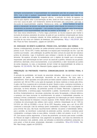 restringiria exclusivamente à responsabilidade do comerciante pelo fato do produto (art. 13 do
CDC), mas a todo e qualquer responsável (real, aparente ou presumido) que indenize os
prejuízos sofridos pelo consumidor. Segundo afirmou, a proibição do direito de regresso na
mesma ação objetiva evitar a procrastinação do feito, tendo em vista a dedução no processo de
uma nova causa de pedir, com fundamento distinto da formulada pelo consumidor, qual seja, a
discussão da responsabilidade subjetiva. Destacou-se, ainda, que a única hipótese na qual se
admite a intervenção de terceiro nas ações que versem sobre relação de consumo é o caso de
chamamento ao processo do segurador – nos contratos de seguro celebrado pelos fornecedores
para garantir a sua responsabilidade pelo fato do produto ou do serviço (art. 101, II, do CDC).
Com base nesse entendimento, a Turma negou provimento ao recurso especial para manter a
exclusão de empresa prestadora de serviço da ação em que se pleiteia compensação por danos
morais em razão de instalação indevida de linhas telefônicas em nome do autor e posterior
inscrição de seu nome em cadastro de devedores de inadimplentes. REsp 1.165.279-SP, Rel.
Min. Paulo de Tarso Sanseverino, julgado em 22/5/2012.
HC. EXECUÇÃO DE DÉBITO ALIMENTAR. PRISÃO CIVIL. NATUREZA DAS VERBAS.
Apenas o inadimplemento de verbas de caráter alimentar autoriza a execução nos termos do rito
previsto no art. 733 do CPC. A verba destinada à ex-esposa para manutenção de sítio – que não
constitui sua moradia – até a efetivação da partilha dos bens comuns do casal não tem natureza
jurídica de alimentos. Logo é insuficiente para embasar o decreto de prisão civil por dívida
alimentar. Na espécie, tal verba foi estabelecida com o objetivo de impedir que a ex-esposa,
responsável pela administração do bem comum do casal até a partilha, retirasse da sua pensão
alimentícia, destinada, única e exclusivamente, a sua subsistência, o valor necessário ao custeio
de outras despesas, no caso, a manutenção de bem imóvel de responsabilidade de ambos os
litigantes. HC 232.405-RJ, Rel. Min. Massami Uyeda, julgado em 22/5/2012.
PRESCRIÇÃO DA PRETENSÃO PUNITIVA. COMUNICABILIDADE DA ESFERA PENAL E
CIVIL.
A extinção da punibilidade, em função da prescrição retroativa, não vincula o juízo cível na
apreciação de pedido de indenização decorrente do ato delituoso. No caso, após o
atropelamento, foram ajuizadas uma ação penal por lesão corporal culposa na direção de veículo
automotor (art. 303 do CTB) e uma ação de reparação de danos materiais e morais pela vítima.
A ação cível ficou suspensa até a conclusão da penal. Quanto a esta, a sentença reconheceu a
autoria e materialidade do fato e aplicou a pena. Na apelação, o tribunal acolheu a preliminar de
prescrição, na forma retroativa, da pretensão punitiva do Estado. Retomado o julgamento da
ação indenizatória, a sentença julgou improcedente o pedido, reconhecendo a culpa exclusiva
da vítima, fundamentando-se nas provas produzidas nos autos. Na apelação, o tribunal reformou
a sentença com base exclusiva no reconhecimento da autoria e materialidade presentes na
sentença criminal, condenando a motorista ao pagamento de indenização por danos materiais e
morais. Dessa decisão foi interposto o recurso especial. O Min. Relator afirmou ser excepcional
a hipótese de comunicação das esferas cível e penal, conforme interpretação do art. 1.525 do
CC/1916 (art. 935 do CC/2002) e do art. 65 do CPP. Ressaltou, ainda, que o art. 63 do CPP
condiciona a execução cível da sentença penal condenatória à formação da coisa julgada no
juízo criminal. No caso, não houve reconhecimento definitivo da autoria e materialidade delitiva,
pois o acórdão, ao reconhecer a prescrição da pretensão punitiva, rescindiu a sentença penal
condenatória e extinguiu todos os seus efeitos, incluindo o efeito civil previsto no art. 91, I, do
CP. Com esses e outros argumentos, a Turma deu provimento ao recurso para anular o acórdão
do Tribunal de origem e determinar novo julgamento da apelação, com base nos elementos de
prova do processo cível, podendo, ainda, ser utilizados os elementos probatórios produzidos no
juízo penal, a título de prova emprestada, observado o contraditório. REsp 678.143-MG, Rel.
Min. Raul Araújo, julgado em 22/5/2012.
 