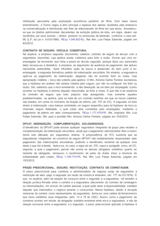 retribuição pecuniária pela exploração econômica posterior do filme. Com base nesse
entendimento, a Turma negou à atriz principal o repasse dos valores recebidos pela produtora
na comercialização e distribuição das fitas de videocassete do filme em que atuou. Asseverou-
se que os direitos patrimoniais decorrentes da exibição pública da obra, em regra, devem ser
recolhidos por seus autores – diretor, produtor ou emissoras de televisão, conforme o caso (art.
68, § 3º, da Lei n. 9.610/1998). REsp 1.046.603-RJ, Rel. Min. Luis Felipe Salomão, julgado em
8/5/2012.
CONTRATO DE SEGURO. VEÍCULO. COBERTURA.
Na espécie, a empresa segurada (recorrente) celebrou contrato de seguro de veículo com a
seguradora (recorrida) cuja apólice previa cobertura para furto e roubo. Ocorre que uma ex-
empregada da recorrente que tinha a posse do veículo segurado (porque fazia uso autorizado
dele) recusou-se a devolvê-lo à empresa, ao argumento de ausência de pagamento das verbas
rescisórias pretendidas. Após infrutífera ação de busca e apreensão do bem junto à ex -
empregada, a segurada formalizou pedido de indenização securitária. No entanto, a seguradora
opôs-se ao pagamento da indenização, alegando não ter ocorrido furto ou roubo, mas
apropriação indébita – risco não coberto pela apólice. O Min. Antonio Carlos Ferreira esclareceu
que a hipótese em análise não estaria coberta pelo seguro, por não se configurar em furto ou
roubo. Daí, salientou que o risco envolvendo a não devolução de um bem por empregado (como
ocorrido na hipótese) é distinto daquele relacionado ao furto e roubo. E que não é da essência
do contrato de seguro que todo prejuízo seja assegurado, mas somente aqueles
predeterminados na apólice, pois se trata de um contrato restritivo em que os riscos cobertos
são levados em conta no momento da fixação do prêmio (art. 757 do CC). A segurada só teria
direito à indenização caso tivesse contratado um seguro específico para tal hipótese de risco (o
chamado seguro fidelidade, o qual cobre atos cometidos pelo empregado) mediante o
pagamento de prêmio em valor correspondente. REsp 1.177.479-PR, Rel. originário Min. Luis
Felipe Salomão, Rel. para o acórdão Min. Antonio Carlos Ferreira, julgado em 15/5/2012.
DPVAT. INDENIZAÇÃO. COMPLEMENTAÇÃO. SOLIDARIEDADE.
O beneficiário do DPVAT pode acionar qualquer seguradora integrante do grupo para receber a
complementação da indenização securitária, ainda que o pagamento administrativo feito a menor
tenha sido efetuado por seguradora diversa. A jurisprudência do STJ sustenta que as
seguradoras integrantes do consórcio do seguro DPVAT são solidariamente responsáveis pelo
pagamento das indenizações securitárias, podendo o beneficiário reclamar de qualquer uma
delas o que lhe é devido. Aplica-se, no caso, a regra do art. 275, caput e parágrafo único, do CC,
segundo a qual o pagamento parcial não exime os demais obrigados solidários quanto ao
restante da obrigação, tampouco o recebimento de parte da dívida induz a renúncia da
solidariedade pelo credor. REsp 1.108.715-PR, Rel. Min. Luiz Felipe Salomão, julgado em
15/5/2012.
PRAZO PRESCRICIONAL. SEGURO. RESTITUIÇÃO. CONTRATO DE CORRETAGEM.
O prazo prescricional para corretora e administradora de seguros exigir da seguradora a
restituição de valor pago à segurada em razão de sinistro é vintenário (art. 177 do CC/1916). É
que, na espécie, além da relação de consumo entre o segurado e a seguradora, há também a
relação jurídica firmada entre o corretor e a seguradora (decorrente do contrato de corretagem
ou intermediação), em vínculo de caráter pessoal, a qual pode atrair a responsabilidade solidária
daquele que intermediou o negócio perante o consumidor. Nessa hipótese, devido à atuação
ostensiva do corretor como representante da seguradora, forma-se uma cadeia de fornecimento
que torna solidários seus integrantes (arts. 14 e 18 do CDC). Assim, como o pagamento da
corretora ocorreu em virtude da obrigação solidária existente entre ela e a seguradora, e não da
relação exclusiva entre a seguradora e o segurado, o prazo prescricional aplicado à hipótese é
 