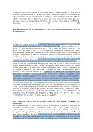 o vintenário, sendo ainda possível a cobrança de quota do corretor referente ao valor pago à
segurada nos termos do art. 913 do CC/1916, vigente à época dos fatos e do ajuizamento da
ação. Com essas e outras considerações, a Turma deu parcial provimento ao recurso a fim de
afastar a prescrição ânua e determinar o retorno dos autos ao tribunal de origem para que
prossiga o julgamento da ação. REsp 658.938-RJ, Rel. Min. Raul Araújo, julgado em 15/5/2012.
Informativo 497, STJ
ACP. LEGITIMIDADE DO MP. CONSUMIDOR. VALE-TRANSPORTE ELETRÔNICO. DIREITO
À INFORMAÇÃO.
A Turma, por maioria, reiterou que o Ministério Público tem legitimidade para propor ação civil
pública que trate da proteção de quaisquer direitos transindividuais, tais como definidos no art.
81 do CDC. Isso decorre da interpretação do art. 129, III, da CF em conjunto com o art. 21 da
Lei n. 7.347/1985 e arts. 81 e 90 do CDC e protege todos os interesses transindividuais, sejam
eles decorrentes de relações consumeristas ou não. Ressaltou a Min. Relatora que não se pode
relegar a tutela de todos os direitos a instrumentos processuais individuais, sob pena de excluir
do Estado e da democracia aqueles cidadãos que mais merecem sua proteção. Outro ponto
decidido pelo colegiado foi de que viola o direito à plena informação do consumidor (art. 6º, III,
do CDC) a conduta de não informar na roleta do ônibus o saldo do vale-transporte eletrônico. No
caso, a operadora do sistema de vale-transporte deixou de informar o saldo do cartão para
mostrar apenas um gráfico quando o usuário passava pela roleta. O saldo somente era exibido
quando inferior a R$ 20,00. Caso o valor remanescente fosse superior, o portador deveria realizar
a consulta na internet ou em “validadores” localizados em lojas e supermercados. Nessa
situação, a Min. Relatora entendeu que a operadora do sistema de vale-transporte deve
possibilitar ao usuário a consulta ao crédito remanescente durante o transporte, sendo
insuficiente a disponibilização do serviço apenas na internet ou em poucos guichês espalhados
pela região metropolitana. A informação incompleta, representada por gráficos disponibilizados
no momento de uso do cartão, não supre o dever de prestar plena informação ao consumidor.
Também ficou decidido que a indenização por danos sofridos pelos usuários do sistema de vale-
transporte eletrônico deve ser aferida caso a caso. Após debater esses e outros assuntos, a
Turma, por maioria, deu parcial provimento ao recurso somente para afastar a condenação
genérica ao pagamento de reparação por danos materiais e morais fixada no tribunal de origem.
Precedentes citados: do STF: RE 163.231-SP, 29/6/2001; do STJ: REsp 635.807-CE, DJ
20/6/2005; REsp 547.170-SP, DJ 10/2/2004, e REsp 509.654-MA, DJ 16/11/2004. REsp
1.099.634-RJ, Rel. Min. Nancy Andrighi, julgado em 8/5/2012.
QO. PEDIDO DE DESISTÊNCIA. INTERESSE COLETIVO. DANO MORAL. PROVEDOR DE
CONTEÚDO.
Em questão de ordem, a Turma indeferiu o pedido de desistência, reconhecendo o interesse da
coletividade na uniformização do entendimento sobre o tema. Assim, o pedido de desistência
pode ser indeferido com fundamento na natureza nacional da jurisdição do STJ – orientadora da
interpretação da legislação infraconstitucional – e na repercussão da tese adotada pelo Tribunal
para toda a coletividade. No mérito, a Turma reconheceu a responsabilidade civil do provedor de
conteúdo por dano moral na situação em que deixa de retirar material ofensivo da rede social de
relacionamento via internet, mesmo depois de notificado pelo prejudicado. A Min. Relatora
 