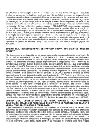 do CC/2002, “a remuneração é devida ao corretor uma vez que tenha conseguido o resultado
previsto no contrato de mediação, ou ainda que este não se efetive em virtude do arrependimento
das partes”. A realização de um negócio jurídico de compra e venda de imóvel é um ato complexo,
que se desmembra em diversas fases — incluindo, por exemplo, as fases de simples negociação,
de celebração de contrato de promessa de compra e venda ou de pagamento de arras — até
alcançar sua conclusão com a transmissão do imóvel, quando do registro civil do título imobiliário
no respectivo Cartório de Registro, nos termos do art. 1.227 do CC/2002. Nesse contexto, somente
com a análise, no caso concreto, de cada uma dessas fases, é possível aferir se a atuação do
corretor foi capaz de produzir um resultado útil para a percepção da remuneração de que trata o
art. 725 do CC/2002. Assim, para o efeito de tornar devida a remuneração a que faz jus o corretor,
a mediação deve corresponder somente aos limites conclusivos do negócio jurídico, mediante
acordo de vontade entre as partes, independentemente da execução do próprio negócio. A
inadimplência das partes, após a conclusão deste, mesmo que acarrete a rescisão contratual, não
repercute na pessoa do corretor. REsp 1.339.642-RJ, Rel. Min. Nancy Andrighi, julgado em
12/3/2013.
DIREITO CIVIL. DESNECESSIDADE DE PARTILHA PRÉVIA DOS BENS NO DIVÓRCIO
INDIRETO.
Não é necessária a prévia partilha de bens para a conversão da separação judicial em divórcio. De
fato, a partir da interpretação dos arts. 31 e 43 da Lei n. 6.515/1977, tinha-se a regra de que a
realização da partilha dos bens do casal era requisito para a convolação da separação judicial em
divórcio. Foi justamente em razão desses dispositivos que a jurisprudência do STJ firmou-se no
sentido de que apenas o divórcio direto independia da prévia partilha de bens, o que foi consolidado
na Súmula 197 do STJ. Esse entendimento, embora restrito ao divórcio direto, já refletia a tendência
atual de garantir cada vez mais autonomia aos direitos da personalidade, distanciando-os dos
direitos eminentemente patrimoniais. As recentes reformas legislativas no âmbito do direito de
família seguiram essa orientação. Nesse contexto, o CC/2002 regulou o divórcio de forma
essencialmente diversa daquela traduzida pela legislação de 1977. Assim, o art. 1.580 do novo
código civil passou a condicionar a concessão do divórcio indireto apenas a requisito temporal, qual
seja, o transcurso do prazo de um ano entre o requerimento de conversão e a separação judicial
ou medida cautelar equivalente; e o art. 1581 disciplinou expressamente a desnecessidade da
prévia partilha de bens como condição para a concessão do divórcio. Isso porque a visão
contemporânea do fenômeno familiar reconhece a importância das ações relacionadas ao estado
civil das pessoas, como direitos de personalidade, a partir da proteção integral à dignidade da
pessoa humana. Portanto, o estado civil de cada pessoa deve refletir sua realidade afetiva,
desprendendo-se cada vez mais de formalidades e valores essencialmente patrimoniais. Estes,
por sua vez, não ficam desprotegidos ou desprezados, devendo ser tratados em sede própria, por
meio de ações autônomas. REsp 1.281.236-SP, Rel. Min. Nancy Andrighi, julgado em 19/3/2013.
DIREITO CIVIL. DESNECESSIDADE DE PEDIDO EXPRESSO DO PROMITENTE
COMPRADOR, EM AÇÃO DE RESOLUÇÃO DE CONTRATO DE PROMESSA DE COMPRA E
VENDA, PARA RESTITUIÇÃO DO PREÇO PAGO.
O juiz, ao decretar a resolução de contrato de promessa de compra e venda de imóvel, deve
determinar ao promitente vendedor a restituição das parcelas do preço pagas pelo promitente
comprador, ainda que não tenha havido pedido expresso nesse sentido. A resolução, própria dos
contratos bilaterais, consiste basicamente na extinção do contrato pelo inadimplemento definitivo
do devedor, constituindo direito formativo extintivo, pois ocasiona, com o seu exercício, a
desconstituição da relação obrigacional e a liberação do credor e do devedor de suas obrigações
(eficácia liberatória). Além disso, resulta também da resolução do contrato uma nova relação
 