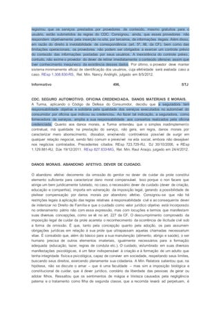 registrou que os serviços prestados por provedores de conteúdo, mesmo gratuitos para o
usuário, estão submetidos às regras do CDC. Consignou, ainda, que esses provedores não
respondem objetivamente pela inserção no site, por terceiros, de informações ilegais. Além disso,
em razão do direito à inviolabilidade de correspondência (art. 5º, XII, da CF), bem como das
limitações operacionais, os provedores não podem ser obrigados a exercer um controle prévio
do conteúdo das informações postadas por seus usuários. A inexistência do controle prévio,
contudo, não exime o provedor do dever de retirar imediatamente o conteúdo ofensivo assim que
tiver conhecimento inequívoco da existência desses dados. Por último, o provedor deve manter
sistema minimamente eficaz de identificação dos usuários, cuja efetividade será avaliada caso a
caso. REsp 1.308.830-RS, Rel. Min. Nancy Andrighi, julgado em 8/5/2012.
Informativo 496, STJ
CDC. SEGURO AUTOMOTIVO. OFICINA CREDENCIADA. DANOS MATERIAIS E MORAIS.
A Turma, aplicando o Código de Defesa do Consumidor, decidiu que a seguradora tem
responsabilidade objetiva e solidária pela qualidade dos serviços executados no automóvel do
consumidor por oficina que indicou ou credenciou. Ao fazer tal indicação, a seguradora, como
fornecedora de serviços, amplia a sua responsabilidade aos consertos realizados pela oficina
credenciada. Quanto aos danos morais, a Turma entendeu que o simples inadimplemento
contratual, má qualidade na prestação do serviço, não gera, em regra, danos morais por
caracterizar mero aborrecimento, dissabor, envolvendo controvérsia possível de surgir em
qualquer relação negocial, sendo fato comum e previsível na vida social, embora não desejável
nos negócios contratados. Precedentes citados: REsp 723.729-RJ, DJ 30/10/2006, e REsp
1.129.881-RJ, DJe 19/12/2011. REsp 827.833-MG, Rel. Min. Raul Araújo, julgado em 24/4/2012.
DANOS MORAIS. ABANDONO AFETIVO. DEVER DE CUIDADO.
O abandono afetivo decorrente da omissão do genitor no dever de cuidar da prole constitui
elemento suficiente para caracterizar dano moral compensável. Isso porque o non facere que
atinge um bem juridicamente tutelado, no caso, o necessário dever de cuidado (dever de criação,
educação e companhia), importa em vulneração da imposição legal, gerando a possibilidade de
pleitear compensação por danos morais por abandono afetivo. Consignou-se que não há
restrições legais à aplicação das regras relativas à responsabilidade civil e ao consequente dever
de indenizar no Direito de Família e que o cuidado como valor jurídico objetivo está incorporado
no ordenamento pátrio não com essa expressão, mas com locuções e termos que manifestam
suas diversas concepções, como se vê no art. 227 da CF. O descumprimento comprovado da
imposição legal de cuidar da prole acarreta o reconhecimento da ocorrência de ilicitude civil sob
a forma de omissão. É que, tanto pela concepção quanto pela adoção, os pais assumem
obrigações jurídicas em relação à sua prole que ultrapassam aquelas chamadas necessarium
vitae. É consabido que, além do básico para a sua manutenção (alimento, abrigo e saúde), o ser
humano precisa de outros elementos imateriais, igualmente necessários para a formação
adequada (educação, lazer, regras de conduta etc.). O cuidado, vislumbrado em suas diversas
manifestações psicológicas, é um fator indispensável à criação e à formação de um adulto que
tenha integridade física e psicológica, capaz de conviver em sociedade, respeitando seus limites,
buscando seus direitos, exercendo plenamente sua cidadania. A Min. Relatora salientou que, na
hipótese, não se discute o amar – que é uma faculdade – mas sim a imposição biológica e
constitucional de cuidar, que é dever jurídico, corolário da liberdade das pessoas de gerar ou
adotar filhos. Ressaltou que os sentimentos de mágoa e tristeza causados pela negligência
paterna e o tratamento como filha de segunda classe, que a recorrida levará ad perpetuam, é
 