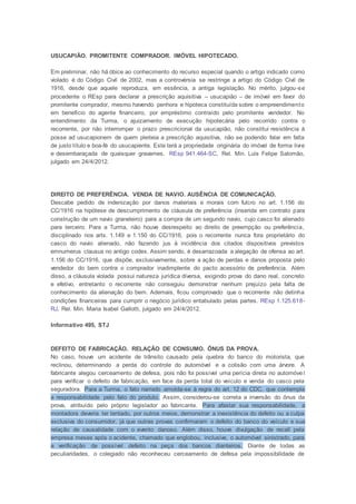 USUCAPIÃO. PROMITENTE COMPRADOR. IMÓVEL HIPOTECADO.
Em preliminar, não há óbice ao conhecimento do recurso especial quando o artigo indicado como
violado é do Código Civil de 2002, mas a controvérsia se restringe a artigo do Código Civil de
1916, desde que aquele reproduza, em essência, a antiga legislação. No mérito, julgou-se
procedente o REsp para declarar a prescrição aquisitiva – usucapião – de imóvel em favor do
promitente comprador, mesmo havendo penhora e hipoteca constituída sobre o empreendimento
em benefício do agente financeiro, por empréstimo contraído pelo promitente vendedor. No
entendimento da Turma, o ajuizamento de execução hipotecária pelo recorrido contra o
recorrente, por não interromper o prazo prescricional da usucapião, não constitui resistência à
posse ad usucapionem de quem pleiteia a prescrição aquisitiva, não se podendo falar em falta
de justo título e boa-fé do usucapiente. Este terá a propriedade originária do imóvel de forma livre
e desembaraçada de quaisquer gravames. REsp 941.464-SC, Rel. Min. Luis Felipe Salomão,
julgado em 24/4/2012.
DIREITO DE PREFERÊNCIA. VENDA DE NAVIO. AUSÊNCIA DE COMUNICAÇÃO.
Descabe pedido de indenização por danos materiais e morais com fulcro no art. 1.156 do
CC/1916 na hipótese de descumprimento de cláusula de preferência (inserida em contrato para
construção de um navio graneleiro) para a compra de um segundo navio, cujo casco foi alienado
para terceiro. Para a Turma, não houve desrespeito ao direito de preempção ou preferência,
disciplinado nos arts. 1.149 e 1.150 do CC/1916, pois o recorrente nunca fora proprietário do
casco do navio alienado, não fazendo jus à incidência dos citados dispositivos previstos
emnumerus clausus no antigo codex. Assim sendo, é desarrazoada a alegação de ofensa ao art.
1.156 do CC/1916, que dispõe, exclusivamente, sobre a ação de perdas e danos proposta pelo
vendedor do bem contra o comprador inadimplente do pacto acessório de preferência. Além
disso, a cláusula violada possui natureza jurídica diversa, exigindo prova do dano real, concreto
e efetivo, entretanto o recorrente não conseguiu demonstrar nenhum prejuízo pela falta de
conhecimento da alienação do bem. Ademais, ficou comprovado que o recorrente não detinha
condições financeiras para cumprir o negócio jurídico entabulado pelas partes. REsp 1.125.618-
RJ, Rel. Min. Maria Isabel Gallotti, julgado em 24/4/2012.
Informativo 495, STJ
DEFEITO DE FABRICAÇÃO. RELAÇÃO DE CONSUMO. ÔNUS DA PROVA.
No caso, houve um acidente de trânsito causado pela quebra do banco do motorista, que
reclinou, determinando a perda do controle do automóvel e a colisão com uma árvore. A
fabricante alegou cerceamento de defesa, pois não foi possível uma perícia direta no automóve l
para verificar o defeito de fabricação, em face da perda total do veículo e venda do casco pela
seguradora. Para a Turma, o fato narrado amolda-se à regra do art. 12 do CDC, que contempla
a responsabilidade pelo fato do produto. Assim, considerou-se correta a inversão do ônus da
prova, atribuído pelo próprio legislador ao fabricante. Para afastar sua responsabilidade, a
montadora deveria ter tentado, por outros meios, demonstrar a inexistência do defeito ou a culpa
exclusiva do consumidor, já que outras provas confirmaram o defeito do banco do veículo e sua
relação de causalidade com o evento danoso. Além disso, houve divulgação de recall pela
empresa meses após o acidente, chamado que englobou, inclusive, o automóvel sinistrado, para
a verificação de possível defeito na peça dos bancos dianteiros. Diante de todas as
peculiaridades, o colegiado não reconheceu cerceamento de defesa pela impossibilidade de
 
