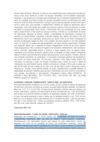 familiar direto da vítima. Dessarte, concluiu-se que a legitimação para a propositura da ação por
danos morais deve alinhar-se à ordem de vocação hereditária, com as devidas adaptações,
porquanto o que se busca é a compensação exatamente de um interesse extrapatrimonial. Vale
dizer, se é verdade que tanto na ordem de vocação hereditária quanto na indenização por dano
moral em razão da morte, o fundamento axiológico são as legítimas afeições nutridas entre quem
se foi e quem ficou, para proceder à indispensável limitação da cadeia de legitimados para a
indenização, nada mais correto que conferir aos mesmos sujeitos o direito de herança e o direito
de pleitear a compensação moral. Porém, a indenização deve ser considerada de modo global
para o núcleo familiar, e não a cada um de seus membros, evitando-se a pulverização de ações
de indenização. Segundo se afirmou, conferir a possibilidade de indenização a sujeitos não
inseridos no núcleo familiar acarretaria a diluição indevida dos valores em prejuízo dos que
efetivamente fazem jus à reparação. Acrescentou-se, ainda, o fato de ter havido a mitigação do
princípio da reparação integral do dano, com o advento da norma prevista no art. 944, parágrafo
único, do novo CC. O sistema de responsabilidade civil atual rechaça indenizações ilimitadas
que alcançam valores que, a pretexto de reparar integralmente vítimas de ato ilícito, revelam
nítida desproporção entre a conduta do agente e os resultados ordinariamente dela esperados.
Assim, conceder legitimidade ampla e irrestrita a todos aqueles que, de alguma forma,
suportaram a dor da perda de alguém significa impor ao obrigado um dever também ilimitado de
reparar um dano cuja extensão será sempre desproporcional ao ato causador. Portanto, além de
uma limitação quantitativa da condenação, é necessária a limitação subjetiva dos beneficiários
nos termos do artigo supracitado. No voto-vista, registrou a Min. Maria Isabel Gallotti não
considerar ser aplicável a ordem de vocação hereditária para o efeito de excluir o direito de
indenização dos ascendentes quando também postulado por cônjuge e filhos, pois é sabido que
não há dor maior do que a perda de um filho, uma vez que foge à ordem natural das coisas.
Reservou-se, também, para apreciar quando se puser concretamente a questão referente à
legitimidade de parentes colaterais para postular a indenização por dano moral em concorrência
com cônjuge, ascendentes e descendentes. Precedentes citados: REsp 239.009-RJ, DJ
4/9/2000, e REsp 865.363-RJ, DJe 11/11/2010. REsp 1.076.160-AM, Rel. Min. Luis Felipe
Salomão, julgado em 10/4/2012.
SUCESSÃO. CÔNJUGE SOBREVIVENTE. DIREITO REAL DE HABITAÇÃO.
Em sucessões abertas na vigência do CC/1916, a viúva que fora casada no regime de separação
de bens com o de cujus tem direito ao usufruto da quarta parte dos bens deixados, em havendo
filhos (art. 1.611, § 1º, do CC/1916). O direito real de habitação conferido pelo novo diploma civil
à viúva sobrevivente, qualquer que seja o regime de bens do casamento (art. 1.831 do CC/2002),
não alcança as sucessões abertas na vigência da legislação revogada (art. 2.041 do CC/2002).
In casu, não sendo extensível à viúva o direito real de habitação previsto no art. 1.831 do novo
diploma civil, os aluguéis fixados pela sentença até 10 de janeiro de 2003 – data em que entrou
em vigor o novo estatuto civil – devem ser ampliados a período posterior. REsp 1.204.347-DF,
Rel. Min. Luis Felipe Salomão, julgado em 12/4/2012.
Informativo 494, STJ
RESPONSABILIDADE. PLANO DE SAÚDE. PRESTAÇÃO. SERVIÇO.
Reiterando seu entendimento, a Turma decidiu que a operadora de plano de saúde é
solidariamente responsável pela sua rede de serviços médico-hospitalar credenciada.
Reconheceu-se sua legitimidade passiva para figurar na ação indenizatória movida por
segurado, em razão da má prestação de serviço por profissional conveniado. Assim, ao
selecionar médicos para prestar assistência em seu nome, o plano de saúde se compromete
com o serviço, assumindo essa obrigação, e por isso tem responsabilidade objetiva perante os
 