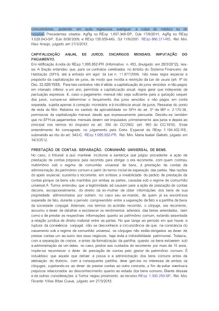consumidores, podendo em ação regressiva averiguar a culpa do médico ou do
hospital. Precedentes citados: AgRg no REsp 1.037.348-SP, DJe 17/8/2011; AgRg no REsp
1.029.043-SP, DJe 8/06/2009, e REsp 138.059-MG, DJ 11/6/2001. REsp 866.371-RS, Rel. Min.
Raul Araújo, julgado em 27/3/2012.
CAPITALIZAÇÃO ANUAL DE JUROS. ENCARGOS MENSAIS. IMPUTAÇÃO DO
PAGAMENTO.
Em retificação à nota do REsp 1.095.852-PR (Informativo n. 493, divulgado em 28/3/2012), leia-
se: A Seção entendeu que, para os contratos celebrados no âmbito do Sistema Financeiro da
Habitação (SFH), até a entrada em vigor da Lei n. 11.977/2009, não havia regra especial a
propósito da capitalização de juros, de modo que incidia a restrição da Lei de usura (art. 4º do
Dec. 22.626/1933). Para tais contratos não é válida a capitalização de juros vencidos e não pagos
em intervalo inferior a um ano, permitida a capitalização anual, regra geral que independe de
pactuação expressa. E, caso o pagamento mensal não seja suficiente para a quitação sequer
dos juros, cumpre-se determinar o lançamento dos juros vencidos e não pagos em conta
separada, sujeita apenas à correção monetária e à incidência anual de juros. Ressalva do ponto
de vista da Min. Relatora no sentido da aplicabilidade no SFH do art. 5º da MP n. 2.170-36,
permissivo da capitalização mensal, desde que expressamente pactuada. Decidiu-se também
que no SFH os pagamentos mensais devem ser imputados primeiramente aos juros e depois ao
principal nos termos do disposto no art. 354 do CC/2002 (art. 993 do CC/1916). Esse
entendimento foi consagrado no julgamento pela Corte Especial do REsp 1.194.402-RS,
submetido ao rito do art. 543-C. REsp 1.095.852-PR, Rel. Min. Maria Isabel Gallotti, julgado em
14/3/2012.
PRESTAÇÃO DE CONTAS. SEPARAÇÃO. COMUNHÃO UNIVERSAL DE BENS.
No caso, o tribunal a quo manteve incólume a sentença que julgou procedente a ação de
prestação de contas proposta pela recorrida para obrigar o ora recorrente, com quem contraiu
matrimônio sob o regime de comunhão universal de bens, à prestação de contas da
administração do patrimônio comum a partir do termo inicial da separação das partes. Nas razões
do apelo especial, sustenta o recorrente, em síntese, a inviabilidade do pedido de prestação de
contas porque os bens são mantidos por ambas as partes, casadas sob o regime de comunhão
universal.A Turma entendeu que a legitimidade ad causam para a ação de prestação de contas
decorre, excepcionalmente, do direito da ex-mulher de obter informações dos bens de sua
propriedade administrados por outrem, no caso seu ex-marido, de quem já se encontrava
separada de fato, durante o período compreendido entre a separação de fato e a partilha de bens
da sociedade conjugal. Ademais, nos termos do acórdão recorrido, o cônjuge, ora recorrente,
assumiu o dever de detalhar e esclarecer os rendimentos advindos das terras arrendadas, bem
como o de prestar as respectivas informações quanto ao patrimônio comum, estando assentada
a relação jurídica de direito material entre as partes. No que tange ao período em que houve a
ruptura da convivência conjugal, não se desconhece a circunstância de que, na constância do
casamento sob o regime de comunhão universal, os cônjuges não estão obrigados ao dever de
prestar contas um ao outro dos seus negócios, haja vista a indivisibilidade patrimonial. Todavia,
com a separação de corpos, e antes da formalização da partilha, quando os bens estiverem sob
a administração de um deles, no caso, postos aos cuidados do recorrente por mais de 15 anos,
impõe-se reconhecer o dever de prestação de contas pelo gestor do patrimônio comum. É
induvidoso que aquele que detiver a posse e a administração dos bens comuns antes da
efetivação do divórcio, com a consequente partilha, deve geri-los no interesse de ambos os
cônjuges, sujeitando-se ao dever de prestar contas ao outro consorte, a fim de evitar eventuais
prejuízos relacionados ao desconhecimento quanto ao estado dos bens comuns. Diante dessas
e de outras considerações a Turma negou provimento ao recurso.REsp 1.300.250-SP, Rel. Min.
Ricardo Villas Bôas Cueva, julgado em 27/3/2012.
 