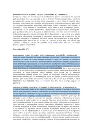 RECONHECIMENTO DE UNIÃO ESTÁVEL SIMULTÂNEA AO CASAMENTO.
Ser casado constitui fato impeditivo para o reconhecimento de uma união estável. Tal óbice só
pode ser afastado caso haja separação de fato ou de direito. Ainda que seja provada a existência
de relação não eventual, com vínculo afetivo e duradouro, e com o intuito de constituir laços
familiares, essa situação não é protegida pelo ordenamento jurídico se concomitante a ela existir
um casamento não desfeito. Na hipótese, havia dúvidas quanto à separação fática do varão e
sua esposa. Assim, entendeu-se inconveniente, sob o ponto de vista da segurança jurídica,
inviolabilidade da vida privada, da intimidade e da dignidade da pessoa humana, abrir as portas
para questionamento acerca da quebra da affectio familiae, com vistas ao reconhecimento de
uniões estáveis paralelas a casamento válido. Diante disso, decidiu-se que havendo uma relação
concubinária, não eventual, simultânea ao casamento, presume-se que o matrimônio não foi
dissolvido e prevalece os interesses da mulher casada, não reconhecendo a união estável.
Precedentes citados do STF: RE 397.762-BA, Dje 11/9/2008; do STJ: Resp 1.107.195-PR, Dje
27/5/2010, e Resp 931.155-RS, DJ 20/8/2007. REsp 1.096.539-RS, Rel. Min. Luis Felipe
Salomão, julgado em 27/3/2012.
Informativo 493, STJ
CONSUMIDOR. PLANO DE SAÚDE. REDE CONVENIADA. ALTERAÇÃO. INFORMAÇÃO.
Tendo em vista a importância que a rede conveniada assume para a continuidade do contrato, a
operadora de plano de saúde somente cumprirá o dever de informar se comunicar
individualmente a cada associado o descredenciamento de médicos e hospitais. Isso porque o
direito à informação visa assegurar ao consumidor uma escolha consciente, permitindo que suas
expectativas em relação ao produto ou serviço sejam de fato atingidas, manifestando o que vem
sendo denominado de consentimento informado ou vontade qualificada. Diante disso, o comando
do art. 6º, III, do CDC somente será efetivamente cumprido quando a informação for prestada ao
consumidor de forma adequada, assim entendida como aquela que se apresenta
simultaneamente completa, gratuita e útil, vedada, no último caso, a diluição da comunicação
efetivamente relevante pelo uso de informações soltas, redundantes ou destituídas de qualquer
serventia para o consumidor. Precedentes citados: REsp 418.572-SP, DJe 30/3/2009, e REsp
586.316-MG, DJe 19/3/2009. REsp 1.144.840-SP, Rel. Min. Nancy Andrighi, julgado em
20/3/2012.
SEGURO DE SAÚDE. CARÊNCIA. ATENDIMENTO EMERGENCIAL. SITUAÇÃO-LIMITE.
A questão consiste em saber se, em seguro de assistência à saúde, é possível a seguradora
invocar prazo de carência contratual para restringir o custeio dos procedimentos de emergência
de que depende o beneficiário do seguro ao período concernente às doze primeiras horas de
atendimento médico-hospitalar, a contar da internação. No caso, o recorrente ajuizou ação de
obrigação de fazer em face da seguradora ora recorrida, sustentando ser beneficiário do seguro
de assistência à saúde firmado com a recorrida. Aduz que, ao ser atendido no hospital, foi
diagnosticada a existência de tumor cerebral maligno, com quadro médico grave e risco de morte,
razão pela qual foi imediatamente internado para posterior intervenção neurocirúrgica. Apesar
do caráter emergencial do exame de ressonância magnética nuclear, foi negada, pela recorrida,
a sua cobertura ao argumento de que o contrato do recorrente estaria sujeito ao prazo de
carência de 180 dias a partir da adesão ao seguro. E que, diante dessa situação, foi sua genitora
quem custeou os exames. O juiz a quo julgou procedentes os pedidos formulados na inicial,
obrigando a recorrida a custear todos os procedimentos necessários até a cessação e extirpação
da moléstia, sob pena de arcar com multa diária de R$ 1 mil, determinando, também, o reembolso
dos valores despendidos. Interposta apelação, o tribunal de justiça deu parcial provimento ao
 