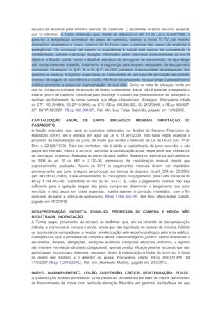 recurso da recorrida para limitar o período da cobertura. O recorrente interpôs recurso especial,
que foi admitido. A Turma entendeu que, diante do disposto no art. 12 da Lei n. 9.656/1998, é
possível a estipulação contratual de prazo de carência, todavia o inciso V, "c", do mesmo
dispositivo estabelece o prazo máximo de 24 horas para cobertura dos casos de urgência e
emergência. Os contratos de seguro e assistência à saúde são pactos de cooperação e
solidariedade, cativos e de longa duração, informados pelos princípios consumeristas da boa-fé
objetiva e função social, tendo o objetivo precípuo de assegurar ao consumidor, no que tange
aos riscos inerentes à saúde, tratamento e segurança para amparo necessário de seu parceiro
contratual. Os artigos 18, § 6º, III, e 20, § 2º, do CDC preveem a necessidade da adequação dos
produtos e serviços à legítima expectativa do consumidor de, em caso de pactuação de contrato
oneroso de seguro de assistência à saúde, não ficar desamparado no que tange a procedimento
médico premente e essencial à preservação de sua vida. Como se trata de situação limite em
que há nítida possibilidade de violação de direito fundamental à vida, não é possível a seguradora
invocar prazo de carência contratual para restringir o custeio dos procedimentos de emergência
relativos ao tratamento de tumor cerebral que aflige o beneficiário do seguro. Precedente citado
do STF: RE 201819, DJ 27/10/2006; do STJ: REsp 590.336-SC, DJ 21/2/2005, e REsp 466.667-
SP, DJ 17/12/2007. REsp 962.980-SP, Rel. Min. Luis Felipe Salomão, julgado em 13/3/2012.
CAPITALIZAÇÃO ANUAL DE JUROS. ENCARGOS MENSAIS. IMPUTAÇÃO DO
PAGAMENTO.
A Seção entendeu que, para os contratos celebrados no âmbito do Sistema Financeiro da
Habitação (SFH), até a entrada em vigor da Lei n. 11.977/2009, não havia regra especial a
propósito da capitalização de juros, de modo que incidia a restrição da Lei de Usura (art. 4º do
Dec. n. 22.626/1933). Para tais contratos, não é válida a capitalização de juros vencidos e não
pagos em intervalo inferior a um ano, permitida a capitalização anual, regra geral que independe
de pactuação expressa. Ressalva do ponto de vista da Min. Relatora no sentido da aplicabilidade
no SFH do art. 5º da MP n. 2.170-36, permissivo da capitalização mensal, desde que
expressamente pactuada. Assim, no SFH os pagamentos mensais devem ser imputados
primeiramente aos juros e depois ao principal nos termos do disposto no art. 354 do CC/2002
(art. 993 do CC/1916). Esse entendimento foi consagrado no julgamento pela Corte Especial do
REsp 1.194.402-RS, submetido ao rito do art. 543-C. E, caso o pagamento mensal não seja
suficiente para a quitação sequer dos juros, cumpre-se determinar o lançamento dos juros
vencidos e não pagos em conta separada, sujeita apenas à correção monetária, com o fim
exclusivo de evitar a prática de anatocismo. REsp 1.095.852-PR, Rel. Min. Maria Isabel Gallotti,
julgado em 14/3/2012.
DESAPROPRIAÇÃO INDIRETA. ESBULHO. PROMESSA DE COMPRA E VENDA NÃO
REGISTRADA. INDENIZAÇÃO.
A Turma negou provimento ao recurso ao reafirmar que, em se tratando de desapropriação
indireta, a promessa de compra e venda, ainda que não registrada no cartório de imóveis, habilita
os promissários compradores a receber a indenização pelo esbulho praticado pelo ente público.
Consignou-se que a promessa de compra e venda constitui negócio jurídico, sendo imanentes a
ele direitos, deveres, obrigações, exceções e demais categorias eficaciais. Portanto, o registro
não interfere na relação de direito obrigacional, apenas produz eficácia perante terceiros que não
participaram do contrato. Ademais, possuem direito à indenização o titular do domínio, o titular
do direito real limitado e o detentor da posse. Precedente citado: REsp 769.731-PR, DJ
31/5/2007.REsp 1.204.923-RJ, Rel. Min. Humberto Martins, julgado em 20/3/2012.
IMÓVEL. INADIMPLEMENTO. LEILÃO. SUSPENSÃO. CREDOR. REINTEGRAÇÃO. POSSE.
A quaestio juris está em estabelecer se há pretensão possessória em favor do credor por contrato
de financiamento de imóvel com pacto de alienação fiduciária em garantia, na hipótese em que
 