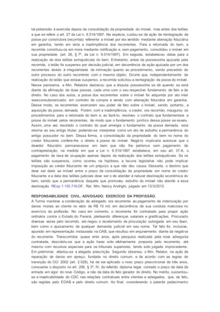 tal pretensão é exercida depois da consolidação da propriedade do imóvel, mas antes dos leilões
a que se refere o art. 27 da Lei n. 9.514/1997. Na espécie, cuidou-se de ação de reintegração de
posse por construtora (recorrida) referente a imóvel por ela vendido mediante alienação fiduciária
em garantia, tendo em vista a inadimplência dos recorrentes. Para a retomada do bem, a
recorrida constituiu-os em mora mediante notificação e, sem pagamento, consolidou o imóvel em
sua propriedade (art. 26, § 7º, da Lei n. 9.514/1997). Em seguida, estabeleceu datas para a
realização de dois leilões extrajudiciais do bem. Entretanto, antes da possessória ajuizada pela
recorrida, o leilão foi suspenso por decisão judicial, em decorrência de ação ajuizada por um dos
recorrentes devido à irregularidade de intimação quanto ao procedimento, sendo precedido de
outro processo do outro recorrente com o mesmo objeto. Ocorre que, independentemente da
realização do leilão que estava suspenso, a recorrida solicitou a reintegração da posse do imóvel.
Nesse panorama, a Min. Relatora destacou que a disputa possessória se dá quando se está
diante da afirmação de duas posses, cada uma com o seu respectivo fundamento de fato e de
direito. No caso dos autos, a posse dos recorrentes sobre o imóvel foi adquirida por ato inter
vivosconsubstanciado em contrato de compra e venda com alienação fiduciária em garantia.
Desse modo, os recorrentes exerceram seu poder de fato sobre o imóvel, sendo, portanto, a
aquisição da posse, derivada. Porém, com a inadimplência, o credor, ora recorrido, inaugurou os
procedimentos para a retomada do bem e, ao fazê-lo, resolveu o contrato que fundamentara a
posse do imóvel pelos recorrentes, de modo que o fundamento jurídico dessa posse se esvaiu.
Assim, uma vez resolvido o contrato do qual emergia o fundamento da posse derivada, esta
retorna ao seu antigo titular, podendo-se interpretar como um ato de esbulho a permanência do
antigo possuidor no bem. Dessa forma, a consolidação da propriedade do bem no nome do
credor fiduciante confere-lhe o direito à posse do imóvel. Negá-lo implicaria autorizar que o
devedor fiduciário permanecesse em bem que não lhe pertence sem pagamento de
contraprestação, na medida em que a Lei n. 9.514/1997 estabelece, em seu art. 37-A, o
pagamento de taxa de ocupação apenas depois da realização dos leilões extrajudiciais. Se os
leilões são suspensos, como ocorreu na hipótese, a lacuna legislativa não pode implicar
imposição ao credor fiduciante de um prejuízo a que não deu causa. Dessarte, o destino que
deve ser dado ao imóvel entre o prazo da consolidação da propriedade em nome do credor
fiduciante e a data dos leilões judiciais deve ser o de atender à natural destinação econômica do
bem, sendo que a permanência daquele que promoveu esbulho do imóvel não atende a essa
destinação. REsp 1.155.716-DF, Rel. Min. Nancy Andrighi, julgado em 13/3/2012.
RESPONSABILIDADE CIVIL. ADVOGADO. EXERCÍCIO DA PROFISSÃO.
A Turma manteve a condenação de advogado ora recorrente ao pagamento de indenização por
danos morais ao cliente no valor de R$ 15 mil, em decorrência de sua conduta maliciosa no
exercício da profissão. No caso em comento, o recorrente foi contratado para propor ação
ordinária contra o Estado do Paraná, pleiteando diferenças salariais e gratificações. Procurado
diversas vezes pelo recorrido, ele negou o recebimento de procuração outorgada em seu favor,
bem como o ajuizamento de qualquer demanda judicial em seu nome. Tal fato foi, inclusive,
apurado em representação instaurada na OAB, que resultou em arquivamento diante da negativa
do recorrente. Transcorridos quase vinte anos, após pesquisa realizada pela nova advogada
contratada, descobriu-se que a ação havia sido efetivamente proposta pelo recorrente, até
mesmo com recursos especiais para os tribunais superiores, tendo sido julgada improcedente.
Em preliminar, afastou-se a alegada prescrição. Segundo observou o Min. Relator, na ação de
reparação de danos em apreço, fundada no direito comum, e de acordo com as regras de
transição do CC/ 2002 (art. 2.028), há de ser aplicado o novo prazo prescricional de três anos,
consoante o disposto no art. 206, § 3º, IV, do referido diploma legal, contado o prazo da data da
entrada em vigor do novo Código, e não da data do fato gerador do direito. No mérito, sustentou-
se a inaplicabilidade do CDC nas relações contratuais entre clientes e advogados, que, de fato,
são regidas pelo EOAB e pelo direito comum. Ao final, considerando o patente padecimento
 