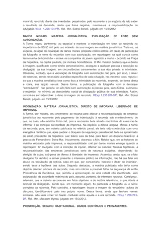 moral do recorrido diante das inverdades perpetradas pelo recorrente e da angústia de não saber
o resultado da demanda, ainda que fosse negativa, manteve-se a responsabilização do
advogado.REsp 1.228.104-PR, Rel. Min. Sidnei Beneti, julgado em 15/3/2012.
DANOS MORAIS. MATÉRIA JORNALÍSTICA. PUBLICAÇÃO DE FOTO SEM
AUTORIZAÇÃO.
A Turma negou provimento ao especial e manteve a indenização em favor do recorrido na
importância de R$ 50 mil, pelo uso indevido de sua imagem em matéria jornalística. Trata-se, na
espécie, de ação de reparação de danos morais proposta contra editora em razão da publicação
da fotografia e nome do recorrido sem sua autorização, em reportagem na qual consta como
testemunha de homicídio – estava na companhia do jovem agredido e morto – ocorrido na Praça
da República, na capital paulista, por motivos homofóbicos. O Min. Relator destacou que o direito
à imagem, qualificado como direito personalíssimo, assegura a qualquer pessoa a oposição da
divulgação da sua imagem, em circunstâncias concernentes a sua vida privada e intimidade.
Observou, contudo, que a veiculação de fotografia sem autorização não gera, por si só, o dever
de indenizar, sendo necessária a análise específica de cada situação. No presente caso, reputou -
se que a matéria jornalística teve como foco a intimidade do recorrido, expondo, de forma direta
e clara, sua opção sexual. Dessa forma, a publicação da fotografia com o destaque
“sobrevivente” não poderia ter sido feita sem autorização expressa; pois, sem dúvida, submeteu
o recorrido, no mínimo, ao desconforto social de divulgação pública de sua intimidade. Assim,
conclui-se ser indenizável o dano à imagem do recorrido. REsp 1.235.926-SP, Rel. Min. Sidnei
Beneti, julgado em 15/3/2012.
INDENIZAÇÃO. MATÉRIA JORNALÍSTICA. DIREITO DE INFORMAR. LIBERDADE DE
IMPRENSA.
A Turma, por maioria, deu provimento ao recurso para afastar a responsabilização da empresa
jornalística ora recorrente pelo pagamento de indenização à recorrida sob o entendimento de
que, no caso, não existiria ilícito civil, pois a recorrente teria atuado nos limites do exercício de
informar e do princípio da liberdade da imprensa. Na espécie, a defesa alegava ofensa à honra
da recorrida; pois, em matéria publicada no referido jornal, ela teria sido confundida com uma
evangélica fanática que, após quebrar o bloqueio da segurança presidencial, teria se aproximado
do então presidente da República Luiz Inácio Lula da Silva para fazer um discurso favorável à
pessoa de Fernandinho Beira-Mar. Inicialmente, observou o Min. Relator que, em se tratando de
matéria veiculada pela imprensa, a responsabilidade civil por danos morais emerge quando a
reportagem for divulgada com a intenção de injuriar, difamar ou caluniar. Nessas hipóteses, a
responsabilidade das empresas jornalísticas seria de natureza subjetiva, dependendo da
aferição de culpa, sob pena de ofensa à liberdade de imprensa. Assentou, ainda, que, se o fato
divulgado for verídico e estiver presente o interesse público na informação, não há que falar em
abuso na veiculação da notícia, caso em que, por consectário, inexiste o dever de indenizar,
sendo essa a hipótese dos autos. Segundo destacou, a matéria publicada não tinha como
objetivo ofender a honra da recorrida, mas sim noticiar a possível falha na segurança da então
Presidência da República, que permitiu a aproximação de uma cidadã não identificada, sem
autorização, da autoridade máxima do país, assunto, portanto, de interesse nacional. Consignou,
ademais, que a matéria escorou-se em fatos objetivos e de notória relevância, o que afasta a
ilicitude da divulgação, sendo que, em momento algum, foi publicada a fotografia ou o nome
completo da recorrida. Pelo contrário, a reportagem trouxe a imagem da verdadeira autora do
discurso, identificando-a pelo seu próprio nome. Dessa forma, ainda que tenham nomes
similares, não seria crível ter havido confusão entre aquela e a ora recorrida. REsp 1.268.233-
DF, Rel. Min. Massami Uyeda, julgado em 15/3/2012.
PRESCRIÇÃO. SEGURO HABITACIONAL. DANOS CONTÍNUOS E PERMANENTES.
 