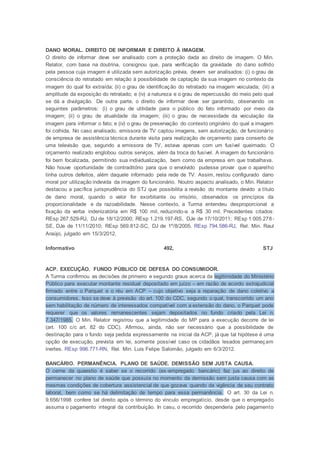 DANO MORAL. DIREITO DE INFORMAR E DIREITO À IMAGEM.
O direito de informar deve ser analisado com a proteção dada ao direito de imagem. O Min.
Relator, com base na doutrina, consignou que, para verificação da gravidade do dano sofrido
pela pessoa cuja imagem é utilizada sem autorização prévia, devem ser analisados: (i) o grau de
consciência do retratado em relação à possibilidade de captação da sua imagem no contexto da
imagem do qual foi extraída; (ii) o grau de identificação do retratado na imagem veiculada; (iii) a
amplitude da exposição do retratado; e (iv) a natureza e o grau de repercussão do meio pelo qual
se dá a divulgação. De outra parte, o direito de informar deve ser garantido, observando os
seguintes parâmetros: (i) o grau de utilidade para o público do fato informado por meio da
imagem; (ii) o grau de atualidade da imagem; (iii) o grau de necessidade da veiculação da
imagem para informar o fato; e (iv) o grau de preservação do contexto originário do qual a imagem
foi colhida. No caso analisado, emissora de TV captou imagens, sem autorização, de funcionário
de empresa de assistência técnica durante visita para realização de orçamento para conserto de
uma televisão que, segundo a emissora de TV, estava apenas com um fusível queimado. O
orçamento realizado englobou outros serviços, além da troca do fusível. A imagem do funcionário
foi bem focalizada, permitindo sua individualização, bem como da empresa em que trabalhava.
Não houve oportunidade de contraditório para que o envolvido pudesse provar que o aparelho
tinha outros defeitos, além daquele informado pela rede de TV. Assim, restou configurado dano
moral por utilização indevida da imagem do funcionário. Noutro aspecto analisado, o Min. Relator
destacou a pacífica jurisprudência do STJ que possibilita a revisão do montante devido a título
de dano moral, quando o valor for exorbitante ou irrisório, observados os princípios da
proporcionalidade e da razoabilidade. Nesse contexto, a Turma entendeu desproporcional a
fixação da verba indenizatória em R$ 100 mil, reduzindo-a a R$ 30 mil. Precedentes citados:
REsp 267.529-RJ, DJ de 18/12/2000; REsp 1.219.197-RS, DJe de 17/10/2011; REsp 1.005.278-
SE, DJe de 11/11/2010; REsp 569.812-SC, DJ de 1º/8/2005. REsp 794.586-RJ, Rel. Min. Raul
Araújo, julgado em 15/3/2012.
Informativo 492, STJ
ACP. EXECUÇÃO. FUNDO PÚBLICO DE DEFESA DO CONSUMIDOR.
A Turma confirmou as decisões de primeiro e segundo graus acerca da legitimidade do Ministério
Público para executar montante residual depositado em juízo – em razão de acordo extrajudicial
firmado entre o Parquet e o réu em ACP – cujo objetivo seja a reparação de dano coletivo a
consumidores. Isso se deve à previsão do art. 100 do CDC, segundo o qual, transcorrido um ano
sem habilitação de número de interessados compatível com a extensão do dano, o Parquet pode
requerer que os valores remanescentes sejam depositados no fundo criado pela Lei n.
7.347/1985. O Min. Relator registrou que a legitimidade do MP para a execução decorre de lei
(art. 100 c/c art. 82 do CDC). Afirmou, ainda, não ser necessário que a possibilidade de
destinação para o fundo seja pedida expressamente na inicial da ACP, já que tal hipótese é uma
opção de execução, prevista em lei, somente possível caso os cidadãos lesados permaneçam
inertes. REsp 996.771-RN, Rel. Min. Luis Felipe Salomão, julgado em 6/3/2012.
BANCÁRIO. PERMANÊNCIA. PLANO DE SAÚDE. DEMISSÃO SEM JUSTA CAUSA.
O cerne da quaestio é saber se o recorrido (ex-empregado bancário) faz jus ao direito de
permanecer no plano de saúde que possuía no momento da demissão sem justa causa com as
mesmas condições de cobertura assistencial de que gozava quando da vigência de seu contrato
laboral, bem como se há delimitação de tempo para essa permanência. O art. 30 da Lei n.
9.656/1998 confere tal direito após o término do vínculo empregatício, desde que o empregado
assuma o pagamento integral da contribuição. In casu, o recorrido despenderia pelo pagamento
 