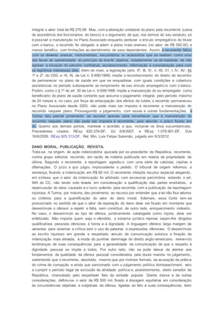 integral o valor total de R$ 276,68. Mas, com a alteração unilateral do plano pela recorrente (caixa
de assistência dos funcionários do banco) e o argumento de que, nos termos do seu estatuto, só
é possível a manutenção no Plano Associado enquanto perdurar o vínculo empregatício do titular
com o banco, o recorrido foi obrigado a aderir a plano mais oneroso (no valor de R$ 592,92) e
menos benéfico, com limitações ao atendimento de seus dependentes. Assim, a recorrente faltou
com os deveres anexos, instrumentais, secundários ou acessórios que se revelam como uma
das faces de operatividade do princípio da boa-fé objetiva, notadamente os de lealdade, de não
agravar a situação do parceiro contratual, esclarecimento, informação e consideração para com
os legítimos interesses dele. Além do mais, a legislação (arts. 6º, III, IV, V, 46, 51, I, IV, XV, §§
1º e 2º, do CDC e 16, IX, da Lei n. 9.656/1998) impõe o reconhecimento do direito do recorrido
de permanecer no plano de saúde em que se enquadrava com iguais condições e cobertura
assistencial, no período subsequente ao rompimento de seu vínculo empregatício com o banco.
Porém, como o § 1º do art. 30 da Lei n. 9.656/1998 impõe a manutenção do ex-empregado como
beneficiário do plano de saúde contanto que assuma o pagamento integral, pelo período máximo
de 24 meses e, no caso, por força de antecipação dos efeitos da tutela, o recorrido permaneceu
no Plano Associado desde 2003, não pode mais ser imposto à recorrente a manutenção do
recorrido naquele plano. Prosseguindo o julgamento, com essas e outras fundamentações, a
Turma deu parcial provimento ao recurso apenas para reconhecer que a manutenção do
recorrido naquele plano não pode ser imposta à recorrente, pois vencido o prazo fixado em
lei. Quanto aos demais pontos, manteve o acórdão a quo, inclusive os ônus sucumbenciais.
Precedentes citados: REsp 820.379-DF, DJ 6/8/2007, e REsp 1.078.991-DF, DJe
16/6/2009. REsp 925.313-DF, Rel. Min. Luis Felipe Salomão, julgado em 6/3/2012.
DANO MORAL. PUBLICAÇÃO. REVISTA.
Trata-se, na origem, de ação indenizatória ajuizada por ex-presidente da República, recorrente,
contra grupo editorial, recorrido, em razão de matéria publicada em revista de propriedade da
última. Segundo o recorrente, a reportagem agrediu-o com uma série de calúnias, injúrias e
difamações. O juízo a quo julgou improcedente o pedido. O tribunal de origem reformou a
sentença, fixando a indenização em R$ 60 mil. O recorrente interpôs recurso especial alegando,
em síntese, que o valor da indenização foi arbitrado com excessiva parcimônia, violando o art.
944 do CC, não tendo sido levada em consideração a qualificação das partes envolvidas, a
repercussão do dano causado e o lucro auferido pela recorrida com a publicação da reportagem
injuriosa. A Turma, por maioria, deu provimento ao recurso por entender que a lei não fixa valores
ou critérios para a quantificação do valor do dano moral. Ademais, essa Corte tem-se
pronunciado no sentido de que o valor de reparação do dano deve ser fixado em montante que
desestimule o ofensor a repetir a falta, sem constituir, de outro lado, enriquecimento indevido.
No caso, o desestímulo ao tipo de ofensa, juridicamente catalogada como injúria, deve ser
enfatizado. Não importa quem seja o ofendido, o sistema jurídico reprova sejam-lhe dirigidos
qualificativos pessoais ofensivos à honra e à dignidade. A linguagem oferece larga margem de
variantes para externar a crítica sem o uso de palavras e expressões ofensivas. O desestímulo
ao escrito injurioso em grande e respeitado veículo de comunicação autoriza a fixação da
indenização mais elevada, à moda do punitive dammage do direito anglo-americano, revivendo
lembranças de suas consequências para a generalidade da comunicação de que o respeito à
dignidade pessoal se impõe a todos. Por outro lado, não se pode deixar de atentar aos
fundamentos da qualidade da ofensa pessoal considerados pela douta maioria no julgamento,
salientando que o recorrente, absolvido, mesmo que por motivos formais, da acusação da prática
do crime de corrupção e ainda que sancionado com o julgamento político doimpeachment, veio
a cumprir o período legal de exclusão da atividade política e, posteriormente, eleito senador da
República, chancelado pelo respeitável fato da vontade popular. Diante dessa e de outras
considerações, definiu-se o valor de R$ 500 mil, fixado à dosagem equitativa em consideração
às circunstâncias objetivas e subjetivas da ofensa, ligadas ao fato e suas consequências, bem
 