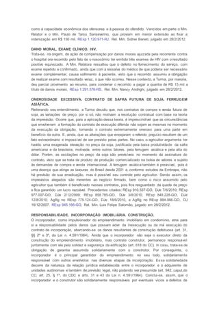 como à capacidade econômica dos ofensores e à pessoa do ofendido. Vencidos em parte o Min.
Relator e o Min. Paulo de Tarso Sanseverino, que proviam em menor extensão ao fixar a
indenização em R$ 150 mil. REsp 1.120.971-RJ. Rel. Min. Sidnei Beneti, julgado em 28/2/2012.
DANO MORAL. EXAME CLÍNICO. HIV.
Trata-se, na origem, de ação de compensação por danos morais ajuizada pela recorrente contra
o hospital ora recorrido pelo fato de o nosocômio ter emitido três exames de HIV com o resultado
positivo equivocado. A Min. Relatora ressaltou que o defeito no fornecimento do serviço, com
exame repetido e confirmado, ainda que com a ressalva do médico de que poderia ser necessário
exame complementar, causa sofrimento à paciente, visto que o recorrido assumiu a obrigação
de realizar exame com resultado veraz, o que não ocorreu. Nesse contexto, a Turma, por maioria,
deu parcial provimento ao recurso, para condenar o recorrido a pagar a quantia de R$ 15 mil a
título de danos morais. REsp 1.291.576-RS, Rel. Min. Nancy Andrighi, julgado em 28/2/2012.
ONEROSIDADE EXCESSIVA. CONTRATO DE SAFRA FUTURA DE SOJA. FERRUGEM
ASIÁTICA.
Reiterando seu entendimento, a Turma decidiu que, nos contratos de compra e venda futura de
soja, as variações de preço, por si só, não motivam a resolução contratual com base na teoria
da imprevisão. Ocorre que, para a aplicação dessa teoria, é imprescindível que as circunstâncias
que envolveram a formação do contrato de execução diferida não sejam as mesmas no momento
da execução da obrigação, tornando o contrato extremamente oneroso para uma parte em
benefício da outra. E, ainda, que as alterações que ensejaram o referido prejuízo resultem de um
fato extraordinário e impossível de ser previsto pelas partes. No caso, o agricultor argumenta ter
havido uma exagerada elevação no preço da soja, justificada pela baixa produtividade da safra
americana e da brasileira, motivada, entre outros fatores, pela ferrugem asiática e pela alta do
dólar. Porém, as oscilações no preço da soja são previsíveis no momento da assinatura do
contrato, visto que se trata de produto de produção comercializado na bolsa de valores e sujeito
às demandas de compra e venda internacional. A ferrugem asiática também é previsível, pois é
uma doença que atinge as lavouras do Brasil desde 2001 e, conforme estudos da Embrapa, não
há previsão de sua erradicação, mas é possível seu controle pelo agricultor. Sendo assim, os
imprevistos alegados são inerentes ao negócio firmado, bem como o risco assumido pelo
agricultor que também é beneficiado nesses contratos, pois fica resguardado da queda de preço
e fica garantido um lucro razoável. Precedentes citados: REsp 910.537-GO, DJe 7/6/2010; REsp
977.007-GO, DJe 2/12/2009; REsp 858.785-GO, DJe 3/8/2010; REsp 849.228-GO, DJe
12/8/2010; AgRg no REsp 775.124-GO, DJe 18/6/2010, e AgRg no REsp 884.066-GO, DJ
18/12/2007. REsp 945.166-GO, Rel. Min. Luis Felipe Salomão, julgado em 28/2/2012.
RESPONSABILIDADE. INCORPORAÇÃO IMOBILIÁRIA. CONSTRUÇÃO.
O incorporador, como impulsionador do empreendimento imobiliário em condomínio, atrai para
si a responsabilidade pelos danos que possam advir da inexecução ou da má execução do
contrato de incorporação, abarcando-se os danos resultantes de construção defeituosa (art. 31,
§§ 2º e 3º, da Lei n. 4.591/1964). Ainda que o incorporador não seja o executor direto da
construção do empreendimento imobiliário, mas contrate construtor, permanece responsável
juntamente com ele pela solidez e segurança da edificação (art. 618 do CC). In casu, trata-se de
obrigação de garantia assumida solidariamente com o construtor. Por conseguinte, o
incorporador é o principal garantidor do empreendimento no seu todo, solidariamente
responsável com outros envolvidos nas diversas etapas da incorporação. Essa solidariedade
decorre da natureza da relação jurídica estabelecida entre o incorporador e o adquirente de
unidades autônomas e também de previsão legal, não podendo ser presumida (art. 942, caput,do
CC; art. 25, § 1º, do CDC e arts. 31 e 43 da Lei n. 4.591/1964). Conclui-se, assim, que o
incorporador e o construtor são solidariamente responsáveis por eventuais vícios e defeitos de
 
