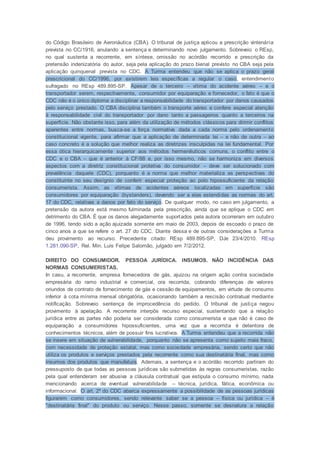 do Código Brasileiro de Aeronáutica (CBA). O tribunal de justiça aplicou a prescrição vintenária
prevista no CC/1916, anulando a sentença e determinando novo julgamento. Sobreveio o REsp,
no qual sustenta a recorrente, em síntese, omissão no acórdão recorrido e prescrição da
pretensão indenizatória do autor, seja pela aplicação do prazo bienal previsto no CBA seja pela
aplicação quinquenal prevista no CDC. A Turma entendeu que não se aplica o prazo geral
prescricional do CC/1996, por existirem leis específicas a regular o caso, entendimento
sufragado no REsp 489.895-SP. Apesar de o terceiro – vítima do acidente aéreo – e o
transportador serem, respectivamente, consumidor por equiparação e fornecedor, o fato é que o
CDC não é o único diploma a disciplinar a responsabilidade do transportador por danos causados
pelo serviço prestado. O CBA disciplina também o transporte aéreo e confere especial atenção
à responsabilidade civil do transportador por dano tanto a passageiros quanto a terceiros na
superfície. Não obstante isso, para além da utilização de métodos clássicos para dirimir conflitos
aparentes entre normas, busca-se a força normativa dada a cada norma pelo ordenamento
constitucional vigente, para afirmar que a aplicação de determinada lei – e não de outra – ao
caso concreto é a solução que melhor realiza as diretrizes insculpidas na lei fundamental. Por
essa ótica hierarquicamente superior aos métodos hermenêuticos comuns, o conflito entre o
CDC e o CBA – que é anterior à CF/88 e, por isso mesmo, não se harmoniza em diversos
aspectos com a diretriz constitucional protetiva do consumidor – deve ser solucionado com
prevalência daquele (CDC), porquanto é a norma que melhor materializa as perspectivas do
constituinte no seu desígnio de conferir especial proteção ao polo hipossuficiente da relação
consumerista. Assim, as vítimas de acidentes aéreos localizadas em superfície são
consumidores por equiparação (bystanders), devendo ser a elas estendidas as normas do art.
17 do CDC, relativas a danos por fato do serviço. De qualquer modo, no caso em julgamento, a
pretensão da autora está mesmo fulminada pela prescrição, ainda que se aplique o CDC em
detrimento do CBA. É que os danos alegadamente suportados pela autora ocorreram em outubro
de 1996, tendo sido a ação ajuizada somente em maio de 2003, depois de escoado o prazo de
cinco anos a que se refere o art. 27 do CDC. Diante dessa e de outras considerações a Turma
deu provimento ao recurso. Precedente citado: REsp 489.895-SP, DJe 23/4/2010. REsp
1.281.090-SP, Rel. Min. Luis Felipe Salomão, julgado em 7/2/2012.
DIREITO DO CONSUMIDOR. PESSOA JURÍDICA. INSUMOS. NÃO INCIDÊNCIA DAS
NORMAS CONSUMERISTAS.
In casu, a recorrente, empresa fornecedora de gás, ajuizou na origem ação contra sociedade
empresária do ramo industrial e comercial, ora recorrida, cobrando diferenças de valores
oriundos de contrato de fornecimento de gás e cessão de equipamentos, em virtude de consumo
inferior à cota mínima mensal obrigatória, ocasionando também a rescisão contratual mediante
notificação. Sobreveio sentença de improcedência do pedido. O tribunal de justiça negou
provimento à apelação. A recorrente interpôs recurso especial, sustentando que a relação
jurídica entre as partes não poderia ser considerada como consumerista e que não é caso de
equiparação a consumidores hipossuficientes, uma vez que a recorrida é detentora de
conhecimentos técnicos, além de possuir fins lucrativos. A Turma entendeu que a recorrida não
se insere em situação de vulnerabilidade, porquanto não se apresenta como sujeito mais fraco,
com necessidade de proteção estatal, mas como sociedade empresária, sendo certo que não
utiliza os produtos e serviços prestados pela recorrente como sua destinatária final, mas como
insumos dos produtos que manufatura. Ademais, a sentença e o acórdão recorrido partiram do
pressuposto de que todas as pessoas jurídicas são submetidas às regras consumeristas, razão
pela qual entenderam ser abusiva a cláusula contratual que estipula o consumo mínimo, nada
mencionando acerca de eventual vulnerabilidade – técnica, jurídica, fática, econômica ou
informacional. O art. 2º do CDC abarca expressamente a possibilidade de as pessoas jurídicas
figurarem como consumidores, sendo relevante saber se a pessoa – física ou jurídica – é
"destinatária final" do produto ou serviço. Nesse passo, somente se desnatura a relação
 