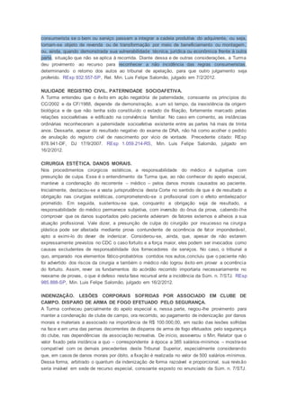 consumerista se o bem ou serviço passam a integrar a cadeia produtiva do adquirente, ou seja,
tornam-se objeto de revenda ou de transformação por meio de beneficiamento ou montagem,
ou, ainda, quando demonstrada sua vulnerabilidade técnica, jurídica ou econômica frente à outra
parte, situação que não se aplica à recorrida. Diante dessa e de outras considerações, a Turma
deu provimento ao recurso para reconhecer a não incidência das regras consumeristas,
determinando o retorno dos autos ao tribunal de apelação, para que outro julgamento seja
proferido. REsp 932.557-SP, Rel. Min. Luis Felipe Salomão, julgado em 7/2/2012.
NULIDADE REGISTRO CIVIL. PATERNIDADE SOCIOAFETIVA.
A Turma entendeu que o êxito em ação negatória de paternidade, consoante os princípios do
CC/2002 e da CF/1988, depende da demonstração, a um só tempo, da inexistência da origem
biológica e de que não tenha sido constituído o estado de filiação, fortemente marcado pelas
relações socioafetivas e edificado na convivência familiar. No caso em comento, as instâncias
ordinárias reconheceram a paternidade socioafetiva existente entre as partes há mais de trinta
anos. Dessarte, apesar do resultado negativo do exame de DNA, não há como acolher o pedido
de anulação do registro civil de nascimento por vício de vontade. Precedente citado: REsp
878.941-DF, DJ 17/9/2007. REsp 1.059.214-RS, Min. Luis Felipe Salomão, julgado em
16/2/2012.
CIRURGIA ESTÉTICA. DANOS MORAIS.
Nos procedimentos cirúrgicos estéticos, a responsabilidade do médico é subjetiva com
presunção de culpa. Esse é o entendimento da Turma que, ao não conhecer do apelo especial,
manteve a condenação do recorrente – médico – pelos danos morais causados ao paciente.
Inicialmente, destacou-se a vasta jurisprudência desta Corte no sentido de que é de resultado a
obrigação nas cirurgias estéticas, comprometendo-se o profissional com o efeito embelezador
prometido. Em seguida, sustentou-se que, conquanto a obrigação seja de resultado, a
responsabilidade do médico permanece subjetiva, com inversão do ônus da prova, cabendo-lhe
comprovar que os danos suportados pelo paciente advieram de fatores externos e alheios a sua
atuação profissional. Vale dizer, a presunção de culpa do cirurgião por insucesso na cirurgia
plástica pode ser afastada mediante prova contundente de ocorrência de fator imponderável,
apto a eximi-lo do dever de indenizar. Considerou-se, ainda, que, apesar de não estarem
expressamente previstos no CDC o caso fortuito e a força maior, eles podem ser invocados como
causas excludentes de responsabilidade dos fornecedores de serviços. No caso, o tribunal a
quo, amparado nos elementos fático-probatórios contidos nos autos,concluiu que o paciente não
foi advertido dos riscos da cirurgia e também o médico não logrou êxito em provar a ocorrência
do fortuito. Assim, rever os fundamentos do acórdão recorrido importaria necessariamente no
reexame de provas, o que é defeso nesta fase recursal ante a incidência da Súm. n. 7/STJ. REsp
985.888-SP, Min. Luis Felipe Salomão, julgado em 16/2/2012.
INDENIZAÇÃO. LESÕES CORPORAIS SOFRIDAS POR ASSOCIADO EM CLUBE DE
CAMPO. DISPARO DE ARMA DE FOGO EFETUADO PELO SEGURANÇA.
A Turma conheceu parcialmente do apelo especial e, nessa parte, negou-lhe provimento para
manter a condenação de clube de campo, ora recorrido, ao pagamento de indenização por danos
morais e materiais a associado na importância de R$ 100.000,00, em razão das lesões sofridas
na face e em uma das pernas decorrentes de disparos de arma de fogo efetuados pelo segurança
do clube, nas dependências da associação recreativa. De início, asseverou o Min. Relator que o
valor fixado pela instância a quo – correspondente à época a 385 salários-mínimos – mostra-se
compatível com os demais precedentes deste Tribunal Superior, especialmente considerando
que, em casos de danos morais por óbito, a fixação é realizada no valor de 500 salários-mínimos.
Dessa forma, arbitrado o quantum da indenização de forma razoável e proporcional, sua revisão
seria inviável em sede de recurso especial, consoante exposto no enunciado da Súm. n. 7/STJ.
 