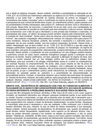 sob a égide do diploma revogado. Nesse contexto, admitida a possibilidade de aplicação do art.
1.639, § 2º, do CC/2002 aos matrimônios celebrados na vigência do CC/1916, é importante que se
interprete a sua parte final — referente ao "pedido motivado de ambos os cônjuges" e à
"procedência das razões invocadas" para a modificação do regime de bens do casamento — sob
a perspectiva de que o direito de família deve ocupar, no ordenamento jurídico, papel coerente com
as possibilidades e limites estruturados pela própria CF, defensora de bens como a intimidade e a
vida privada. Nessa linha de raciocínio, o casamento há de ser visto como uma manifestação de
liberdade dos consortes na escolha do modo pelo qual será conduzida a vida em comum, liberdade
que se harmoniza com o fato de que a intimidade e a vida privada são invioláveis e exercidas, na
generalidade das vezes, no interior de espaço privado também erguido pelo ordenamento jurídico
à condição de "asilo inviolável". Sendo assim, deve-se observar uma principiologia de "intervenção
mínima", não podendo a legislação infraconstitucional avançar em espaços tidos pela própria CF
como invioláveis. Deve-se disciplinar, portanto, tão somente o necessário e o suficiente para a
realização não de uma vontade estatal, mas dos próprios integrantes da família. Desse modo, a
melhor interpretação que se deve conferir ao art. 1.639, § 2º, do CC/2002 é a que não exige dos
cônjuges justificativas exageradas ou provas concretas do prejuízo na manutenção do regime de
bens originário, sob pena de esquadrinhar indevidamente a própria intimidade e a vida privada dos
consortes. Nesse sentido, a constituição de uma sociedade por um dos cônjuges poderá impactar
o patrimônio comum do casal. Assim, existindo divergência conjugal quanto à condução da vida
financeira da família, haveria justificativa, em tese, plausível à alteração do regime de bens. Isso
porque se mostra razoável que um dos cônjuges prefira que os patrimônios estejam bem
delimitados, para que somente o do cônjuge empreendedor possa vir a sofrer as consequências
por eventual fracasso no empreendimento. No ponto, aliás, pouco importa se não há prova da
existência de patrimônio comum, porquanto se protegem, com a alteração do regime, os bens
atuais e os bens futuros do cônjuge. Ademais, não se pode presumir propósito fraudulento nesse
tipo de pedido, já que o ordenamento jurídico prevê mecanismos de contenção, como a própria
submissão do presente pedido ao Judiciário e a possibilidade de desconsideração da
personalidade jurídica. Contudo, é importante destacar que a medida não pode deixar de ressalvar
os “direitos de terceiros, inclusive dos entes públicos, após perquirição de inexistência de dívida de
qualquer natureza, exigida ampla publicidade”, nos termos do Enunciado n. 113 da I Jornada de
Direito Civil CJF. REsp 1.119.462-MG, Rel. Min. Luis Felipe Salomão, julgado em 26/2/2013.
DIREITO CIVIL. INEXISTÊNCIA DE OBRIGAÇÃO DOS PAIS DE FORNECER ALIMENTOS À
FILHA MAIOR DE 25 ANOS E COM CURSO SUPERIOR COMPLETO, NO CASO DE AUSÊNCIA
DE PROVA REFERENTE A PROBLEMAS QUANTO À SUA SAÚDE FÍSICA OU MENTAL.
Os pais não têm obrigação de fornecer alimentos à filha maior de 25 anos e com curso superior
completo, se inexistirem elementos que indiquem quaisquer problemas quanto à sua saúde física
ou mental. Durante a menoridade, ou seja, até os dezoitos anos de idade, não é necessário que o
alimentando faça prova efetiva da inexistência de meios próprios de subsistência, o que se presume
pela incapacidade civil, estando o dever de alimentos fundamentado no poder familiar. Alcançada
a maioridade, essa prova é necessária e, uma vez realizada, o filho continuará com o direito de
receber alimentos dos pais, inclusive no que se refere às verbas necessárias à sua educação.
Nesse contexto, haverá presunção de dependência do alimentando que, quando da extinção do
poder familiar, estiver frequentando regularmente curso superior ou de natureza técnica, mas o
dever de prestar alimentos passará a ser fundado na relação de parentesco, e não no poder
familiar. Tratando-se, entretanto, de filho maior, capaz e com curso superior completo, não mais se
admite a presunção da necessidade, que deverá ser efetivamente demonstrada. Com efeito, nessa
situação, há de se considerar que os filhos civilmente capazes e graduados podem e devem gerir
suas próprias vidas, inclusive buscando meios de assegurar sua própria subsistência. REsp
1.312.706-AL, Rel. Min. Luis Felipe Salomão, julgado em 21/2/2013.
 