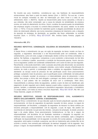 No tocante aos juros moratórios, considerou-se que, nas hipóteses de responsabilidade
extracontratual, eles fluem a partir do evento danoso (Súm. n. 54/STJ). Por sua vez, o termo
inicial da correção monetária do valor da indenização por dano moral é a data do seu
arbitramento (Súm. n. 362/STJ). Quanto ao ressarcimento pelos lucros cessantes, o tribunal a
quo entendeu não estar comprovado que a causa da redução da rentabilidade da empresa
ocorreu em razão do afastamento da vítima. Assim, a análise da suposta queda da rentabilidade
das empresas exigiria a incursão no contexto fático-probatório dos autos, vedado na via eleita
(Súm. n. 7/STJ). O recurso também foi inadmitido quanto à alegada possibilidade de cálculo em
dobro da indenização referente aos lucros cessantes e despesas de tratamento; pois, a despeito
da oposição de embargos de declaração, as questões não foram enfrentadas no acórdão
recorrido (Súm. n. 211/STJ). REsp 827.010-SP, Min. Antônio Carlos Ferreira, julgado em
16/2/2012.
Informativo 490, STJ
RECURSO REPETITIVO. CONDENAÇÃO SOLIDÁRIA DE SEGURADORA DENUNCIADA À
LIDE.
A Seção firmou o entendimento de que, em ação de reparação de danos movida em face do
segurado, a seguradora denunciada e a ele litisconsorciada pode ser condenada, direta e
solidariamente, junto com este, a pagar a indenização devida à vítima nos limites contratados na
apólice. Na hipótese, a seguradora compareceu a juízo aceitando a denunciação da lide feita
pelo réu e contestou o pedido, assumindo a condição de litisconsorte passiva. Assim, discutiu-
se se a seguradora poderia ser condenada solidariamente com o autor do dano por ela segurado.
Reconhecida a discussão doutrinária sobre a posição assumida pela denunciada (se assistente
simples ou litisconsorte passivo), o colegiado entendeu como melhor solução a flexibilização do
sistema, de modo a permitir a condenação direta e solidária da seguradora litisdenunciada,
atendendo ao escopo social do processo de real pacificação social. Esse posicionamento
privilegia o propósito maior do processo, que é a pacificação social, a efetividade da tutela judicial
prestada, a duração razoável do processo e a indenizabilidade plena do plenamente o dano
sofrido. Isso porque a vítima não será obrigada a perseguir seu direito somente contra o autor
do dano, o qual poderia não ter condições de arcar com a condenação. Além disso,
impossibilitando a cobrança direta da seguradora, poderia o autor do dano ser beneficiado pelo
pagamento do valor segurado sem o devido repasse a quem sofreu o prejuízo. A solução adotada
garante, também, a celeridade processual e possibilita à seguradora denunciada o contraditório
e a ampla defesa, com todos os meios e recursos disponíveis. REsp 925.130-SP, Rel. Min. Luis
Felipe Salomão, julgado em 8/2/2012.
RECURSO REPETITIVO. SEGURO DE RESPONSABILIDADE CIVIL. AJUIZAMENTO
DIRETO EXCLUSIVAMENTE CONTRA A SEGURADORA.
A Seção firmou o entendimento de que descabe ação do terceiro prejudicado ajuizada, direta e
exclusivamente, em face da seguradora do apontado causador do dano, porque, no seguro de
responsabilidade civil facultativo, a obrigação da seguradora de ressarcir os danos sofridos por
terceiros pressupõe a responsabilidade civil do segurado, a qual, de regra, não poderá ser
reconhecida em demanda na qual este não interveio, sob pena de vulneração do devido processo
legal e da ampla defesa. Esse posicionamento fundamenta-se no fato de o seguro de
responsabilidade civil facultativa ter por finalidade neutralizar a obrigação do segurado em
indenizar danos causados a terceiros nos limites dos valores contratados, após a obrigatória
verificação da responsabilidade civil do segurado no sinistro. Em outras palavras, a obrigação da
seguradora está sujeita à condição suspensiva que não se implementa pelo simples fato de ter
ocorrido o sinistro, mas somente pela verificação da eventual obrigação civil do segurado. Isso
porque o seguro de responsabilidade civil facultativo não é espécie de estipulação a favor de
 