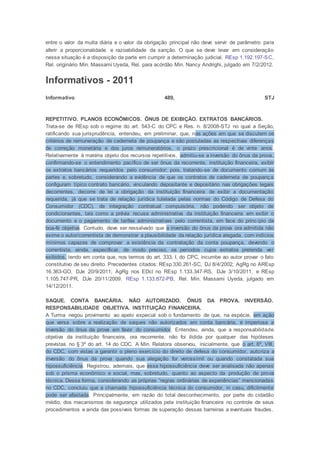 entre o valor da multa diária e o valor da obrigação principal não deve servir de parâmetro para
aferir a proporcionalidade e razoabilidade da sanção. O que se deve levar em consideração
nessa situação é a disposição da parte em cumprir a determinação judicial. REsp 1.192.197-SC,
Rel. originário Min. Massami Uyeda, Rel. para acórdão Min. Nancy Andrighi, julgado em 7/2/2012.
Informativos - 2011
Informativo 489, STJ
REPETITIVO. PLANOS ECONÔMICOS. ÔNUS DE EXIBIÇÃO. EXTRATOS BANCÁRIOS.
Trata-se de REsp sob o regime do art. 543-C do CPC e Res. n. 8/2008-STJ no qual a Seção,
ratificando sua jurisprudência, entendeu, em preliminar, que, nas ações em que se discutem os
critérios de remuneração de caderneta de poupança e são postuladas as respectivas diferenças
de correção monetária e dos juros remuneratórios, o prazo prescricional é de vinte anos .
Relativamente à matéria objeto dos recursos repetitivos, admitiu-se a inversão do ônus da prova,
confirmando-se o entendimento pacífico de ser ônus da recorrente, instituição financeira, exibir
os extratos bancários requeridos pelo consumidor; pois, tratando-se de documento comum às
partes e, sobretudo, considerando a evidência de que os contratos de caderneta de poupança
configuram típico contrato bancário, vinculando depositante e depositário nas obrigações legais
decorrentes, decorre de lei a obrigação da instituição financeira de exibir a documentação
requerida, já que se trata de relação jurídica tutelada pelas normas do Código de Defesa do
Consumidor (CDC), de integração contratual compulsória, não podendo ser objeto de
condicionantes, tais como a prévia recusa administrativa da instituição financeira em exibir o
documento e o pagamento de tarifas administrativas pelo correntista, em face do princípio da
boa-fé objetiva. Contudo, deve ser ressalvado que a inversão do ônus da prova ora admitida não
exime o autor/correntista de demonstrar a plausibilidade da relação jurídica alegada, com indícios
mínimos capazes de comprovar a existência da contratação da conta poupança, devendo o
correntista, ainda, especificar, de modo preciso, os períodos cujos extratos pretenda ver
exibidos, tendo em conta que, nos termos do art. 333, I, do CPC, incumbe ao autor provar o fato
constitutivo de seu direito. Precedentes citados: REsp 330.261-SC, DJ 8/4/2002; AgRg no AREsp
16.363-GO, DJe 20/9/2011; AgRg nos EDcl no REsp 1.133.347-RS, DJe 3/10/2011, e REsp
1.105.747-PR, DJe 20/11/2009. REsp 1.133.872-PB, Rel. Min. Massami Uyeda, julgado em
14/12/2011.
SAQUE. CONTA BANCÁRIA. NÃO AUTORIZADO. ÔNUS DA PROVA. INVERSÃO.
RESPONSABILIDADE OBJETIVA. INSTITUIÇÃO FINANCEIRA.
A Turma negou provimento ao apelo especial sob o fundamento de que, na espécie, em ação
que versa sobre a realização de saques não autorizados em conta bancária, é imperiosa a
inversão do ônus da prova em favor do consumidor. Entendeu, ainda, que a responsabilidade
objetiva da instituição financeira, ora recorrente, não foi ilidida por qualquer das hipóteses
previstas no § 3º do art. 14 do CDC. A Min. Relatora observou, inicialmente, que o art. 6º, VIII,
do CDC, com vistas a garantir o pleno exercício do direito de defesa do consumidor, autoriza a
inversão do ônus da prova quando sua alegação for verossímil ou quando constatada sua
hipossuficiência. Registrou, ademais, que essa hipossuficiência deve ser analisada não apenas
sob o prisma econômico e social, mas, sobretudo, quanto ao aspecto da produção de prova
técnica. Dessa forma, considerando as próprias “regras ordinárias de experiências” mencionadas
no CDC, concluiu que a chamada hipossuficiência técnica do consumidor, in casu, dificilmente
pode ser afastada. Principalmente, em razão do total desconhecimento, por parte do cidadão
médio, dos mecanismos de segurança utilizados pela instituição financeira no controle de seus
procedimentos e ainda das possíveis formas de superação dessas barreiras a eventuais fraudes.
 