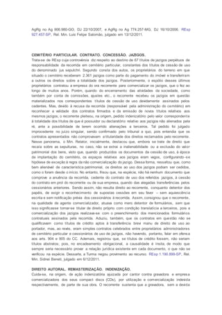 AgRg no Ag 906.980-GO, DJ 22/10/2007, e AgRg no Ag 774.257-MG, DJ 16/10/2006. REsp
927.457-SP, Rel. Min. Luis Felipe Salomão, julgado em 13/12/2011.
CEMITÉRIO PARTICULAR. CONTRATO. CONCESSÃO. JAZIGOS.
Trata-se de REsp cuja controvérsia diz respeito ao destino de 67 títulos de jazigos perpétuos de
responsabilidade da recorrida em cemitério particular, constantes dos títulos de cessão de uso
do denominado jus sepulchri. Segundo consta dos autos, os proprietários do terreno em que
situado o cemitério receberam 2.361 jazigos como parte do pagamento do imóvel e transferiram
a outros os direitos sobre a totalidade dos jazigos. Posteriormente, o espólio desses últimos
proprietários contratou a empresa do ora recorrente para comercializar os jazigos, que o fez ao
longo de muitos anos. Porém, quando do encerramento das atividades da sociedade, como
também por conta de comissões, ajustes etc., o recorrente recebeu os jazigos em questão
materializados nos correspondentes títulos de cessão de uso devidamente assinados pelos
cedentes. Mas, devido à recusa da recorrida (responsável pela administração do cemitério) em
reconhecer a validade dos contratos firmados e da emissão de novos títulos relativos aos
mesmos jazigos, o recorrente pleiteou, na origem, pedido indenizatório pelo valor correspondente
à totalidade dos títulos de que é possuidor ou declaratório relativo aos jazigos não alienados pela
ré, ante a possibilidade de terem ocorrido alienações a terceiros. Tal pedido foi julgado
improcedente no juízo singular, sendo confirmado pelo tribunal a quo, pois entendia que os
contratos apresentados não comprovavam a titularidade dos direitos reclamados pelo recorrente.
Nesse panorama, o Min. Relator, inicialmente, destacou que, embora se trate de direito que
recaía sobre as sepulturas, no caso, não se extrai a inalienabilidade ou a exclusão do valor
patrimonial dos bens, visto que, quando produzidos os documentos da cessão de uso, à época
da implantação do cemitério, os espaços relativos aos jazigos eram vagos, configurando -se
hipótese de exceção à regra da não comercialização do jazigo. Dessa forma, ressaltou que, como
bem alienável de característica patrimonial, os direitos ao uso dos jazigos podiam ser cedidos,
como o foram desde o início. No entanto, frisou que, na espécie, não há nenhum documento que
comprove a anuência da recorrida, cedente do contrato de uso dos referidos jazigos, à cessão
do contrato em prol do recorrente ou de sua empresa, quando das alegadas transferências pelos
cessionários anteriores. Sendo assim, não resulta direito ao recorrente, conquanto detentor dos
papéis, de exigir o reconhecimento de supostas cessões em seu favor – sem aquiescência
escrita e sem notificação prévia dos cessionários à recorrida. Assim, consignou que o recorrente,
na qualidade de agente comercializador, atuava como mero detentor de formulários, sem que
isso significasse tornar-se titular de direito próprio com condição translatícia a terceiros, pois a
comercialização dos jazigos realizava-se com o preenchimento dos mencionados formulários
contratuais assinados pela recorrida. Aduziu, também, que os contratos em questão não se
qualificavam como títulos de crédito aptos à transferência brevi manu de direito de uso ao
portador, mas, ao revés, eram simples contratos celebrados entre proprietários administradores
de cemitério particular e cessionários de uso de jazigos, não havendo, portanto, falar em ofensa
aos arts. 904 e 905 do CC. Ademais, registrou que, se títulos de crédito fossem, não seriam
títulos abstratos; pois, no encadeamento obrigacional, a causalidade é ínsita, de modo que
sempre seria necessário provar a relação jurídica existente em cada documento, o que não se
verificou na espécie. Dessarte, a Turma negou provimento ao recurso. REsp 1.190.899-SP, Rel.
Min. Sidnei Beneti, julgado em 6/12/2011.
DIREITO AUTORAL. REMASTERIZAÇÃO. INDENIZAÇÃO.
Cuida-se, na origem, de ação indenizatória ajuizada por cantor contra gravadora e empresa
comercializadora dos seus compact discs (CDs), por utilização e comercialização indevida
respectivamente, de parte de sua obra. O recorrente sustenta que a gravadora, sem a devida
 
