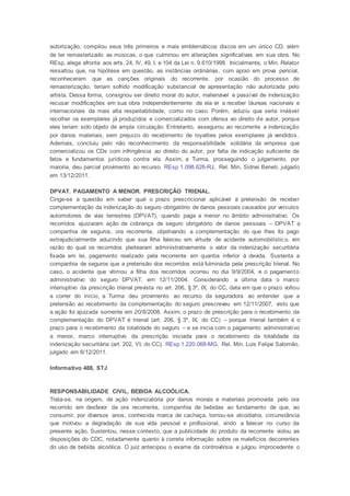 autorização, compilou seus três primeiros e mais emblemáticos discos em um único CD, além
de ter remasterizado as músicas, o que culminou em alterações significativas em sua obra. No
REsp, alega afronta aos arts. 24, IV, 49, I, e 104 da Lei n. 9.610/1998. Inicialmente, o Min. Relator
ressaltou que, na hipótese em questão, as instâncias ordinárias, com apoio em prova pericial,
reconheceram que as canções originais do recorrente, por ocasião do processo de
remasterização, teriam sofrido modificação substancial de apresentação não autorizada pelo
artista. Dessa forma, consignou ser direito moral do autor, inalienável e passível de indenização
recusar modificações em sua obra independentemente de ela vir a receber láureas nacionais e
internacionais da mais alta respeitabilidade, como no caso. Porém, aduziu que seria inviável
recolher os exemplares já produzidos e comercializados com ofensa ao direito de autor, porque
eles teriam sido objeto de ampla circulação. Entretanto, assegurou ao recorrente a indenização
por danos materiais, sem prejuízo do recebimento de royalties pelos exemplares já vendidos.
Ademais, concluiu pelo não reconhecimento da responsabilidade solidária da empresa que
comercializou os CDs com infringência ao direito do autor, por falta de indicação suficiente de
fatos e fundamentos jurídicos contra ela. Assim, a Turma, prosseguindo o julgamento, por
maioria, deu parcial provimento ao recurso. REsp 1.098.626-RJ, Rel. Min. Sidnei Beneti, julgado
em 13/12/2011.
DPVAT. PAGAMENTO A MENOR. PRESCRIÇÃO TRIENAL.
Cinge-se a questão em saber qual o prazo prescricional aplicável à pretensão de receber
complementação da indenização do seguro obrigatório de danos pessoais causados por veículos
automotores de vias terrestres (DPVAT), quando paga a menor no âmbito administrativo. Os
recorridos ajuizaram ação de cobrança de seguro obrigatório de danos pessoais – DPVAT a
companhia de seguros, ora recorrente, objetivando a complementação do que lhes foi pago
extrajudicialmente aduzindo que sua filha faleceu em virtude de acidente automobilístic o, em
razão do qual os recorridos pleitearam administrativamente o valor da indenização securitária
fixada em lei, pagamento realizado pela recorrente em quantia inferior à devida. Sustenta a
companhia de seguros que a pretensão dos recorridos está fulminada pela prescrição trienal. No
caso, o acidente que vitimou a filha dos recorridos ocorreu no dia 9/9/2004, e o pagamento
administrativo do seguro DPVAT, em 12/11/2004. Considerando a última data o marco
interruptivo da prescrição trienal prevista no art. 206, § 3º, IX, do CC, data em que o prazo voltou
a correr do início, a Turma deu provimento ao recurso da seguradora ao entender que a
pretensão ao recebimento da complementação do seguro prescreveu em 12/11/2007, visto que
a ação foi ajuizada somente em 20/8/2008. Assim, o prazo de prescrição para o recebimento da
complementação do DPVAT é trienal (art. 206, § 3º, IX, do CC) – porque trienal também é o
prazo para o recebimento da totalidade do seguro – e se inicia com o pagamento administrativo
a menor, marco interruptivo da prescrição iniciada para o recebimento da totalidade da
indenização securitária (art. 202, VI, do CC). REsp 1.220.068-MG, Rel. Min. Luis Felipe Salomão,
julgado em 6/12/2011.
Informativo 488, STJ
RESPONSABILIDADE CIVIL. BEBIDA ALCOÓLICA.
Trata-se, na origem, de ação indenizatória por danos morais e materiais promovida pelo ora
recorrido em desfavor da ora recorrente, companhia de bebidas ao fundamento de que, ao
consumir, por diversos anos, conhecida marca de cachaça, tornou-se alcoólatra, circunstância
que motivou a degradação de sua vida pessoal e profissional, vindo a falecer no curso da
presente ação. Sustentou, nesse contexto, que a publicidade do produto da recorrente violou as
disposições do CDC, notadamente quanto à correta informação sobre os malefícios decorrentes
do uso de bebida alcoólica. O juiz antecipou o exame da controvérsia e julgou improcedente o
 