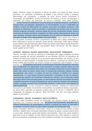 pedido. Interposto recurso de apelação, o tribunal de origem, por maioria de votos, deu-lhe
provimento, ao reconhecer cerceamento de defesa e, ato contínuo, anulou a sentença,
determinando, por conseguinte, a produção de prova técnica médica concernente à
comprovação da dependência química do recorrido. No especial, a Turma, ao prosseguir o
julgamento, por maioria, deu provimento ao recurso e entendeu, entre outras questões,
que, embora notórios os malefícios do consumo excessivo de bebidas alcoólicas, tal atividade é
exercida dentro da legalidade, adaptando-se às recomendações da Lei n. 9.294/1996, que
modificou a forma de oferecimento ao mercado consumidor de bebidas alcoólicas e não
alcoólicas, ao determinar, quanto às primeiras, a necessidade de ressalva sobre os riscos do
consumo exagerado do produto. Ademais, aquele que, por livre e espontânea vontade, inicia-se
no consumo de bebidas alcoólicas, propagando tal hábito durante certo período de tempo, não
pode, doravante, pretender atribuir responsabilidade de sua conduta ao fabricante do produto,
que exerce atividade lícita e regulamentada pelo poder público. Assim, decidiu que o tribunal a
quo não poderia reconhecer de ofício o cerceamento de defesa sem a prévia manifestação da
parte interessada no recurso de apelação, sendo vencida, nesse ponto, a Min. Nancy Andrighi,
a qual entendeu que não é possível julgar o mérito sem antes cumprir toda a escada processual.
Precedente citado: REsp 886.347-RS, DJe 8/6/2010. REsp 1.261.943-SP, Rel. Min. Massami
Uyeda, julgado em 22/11/2011.
ACIDENTE. TRÂNSITO. SEGURO OBRIGATÓRIO. INCAPACIDADE PERMANENTE.
Trata-se, na origem, de ação de cobrança de indenização pelo seguro obrigatório de danos
pessoais causados por veículos automotores de vias terrestres (DPVAT) em decorrência de
acidente de trânsito que ocasionou ao ora recorrente lesão permanente que encurtou em dois
centímetros sua perna esquerda. O acórdão recorrido reformou a sentença por entender que as
lesões sofridas pelo recorrente não tinham o condão de incapacitá-lo para o trabalho. A Turma
entendeu que a incapacidade permanente, em interpretação sistemática da legislação securitária
(Lei n. 6.194/1974), é a deformidade física decorrente de lesões corporais graves que não
desaparecem, nem se modificam para melhor com as medidas terapêuticas comuns, habituais e
aceitas pela ciência da época. Sendo assim, a incapacidade pressupõe qualquer atividade
desempenhada pela vítima – a prática de atos do cotidiano, o trabalho ou o esporte,
indistintamente –, o que implica mudança compulsória e indesejada de vida do indivíduo,
ocasionando-lhe dissabor, dor e sofrimento. Ressaltou-se, ademais, que a indenização coberta
pelo seguro DPVAT tem como fato gerador os danos pessoais advindos de acidente de trânsito
ou daquele decorrente da carga transportada por veículo automotor terrestre, não ostentando,
portanto, vinculação exclusiva com a incapacidade laborativa, a qual encontra sua reparação no
âmbito previdenciário. In casu, consoante as instâncias ordinárias, constatou-se a deformidade
física parcial e permanente do recorrente em decorrência do acidente de trânsito, encontrando -
se, dessa forma, presentes os requisitos exigidos pelo art. 5º da Lei n. 6.194/1974 para a
configuração da obrigação de indenizar. REsp 876.102-DF, Rel. Min. Luis Felipe Salomão,
julgado em 22/11/2011.
CONSUMIDOR. FRAUDE. PAGAMENTO. MEIO ELETRÔNICO.
A Turma julgou procedente recurso do consumidor que assinara contrato de gestão de
pagamento com a empresa Mercado Livre. No acordo, ficou formalmente estipulado que a
empresa intermediadora se comprometeria a notificar a recepção dos valores ao comprador e
ao vendedor do produto dentro do prazo referido na página do site Mercado Pago. A empresa
enviaria mensagens eletrônicas comunicando a venda ou a compra de itens levados ao leilão
eletrônico. Sabedor disso, um terceiro demonstrou interesse em adquirir o produto posto à venda
e, pouco após, fazendo-se passar pela empresa intermediadora, utilizou seu correio eletrônico
para enviar e-mail ao vendedor no qual informou falsamente que o valor referente à compra do
bem já se encontrava à disposição e que o bem já poderia ser enviado ao comprador. Apesar de
 