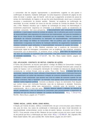 o consumidor não ter seguido rigorosamente o procedimento sugerido no site quanto à
confirmação do depósito, mediante verificação na conta respectiva constante em página do site
antes de enviar o produto, agiu de boa-fé, certo de que o pagamento já estaria de posse do
serviço de intermediação do negócio e de que lhe seria disponibilizado assim que o comprador
acusasse o recebimento do produto vendido. Destarte, tal exigência de confirmação da
veracidade do e-mail, recebido em nome do site não constava do contrato de adesão. Em seu
voto, a Min. Relatora ressaltou que o objetivo da contratação do serviço de intermediação é
exatamente proporcionar segurança ao comprador e ao vendedor quanto ao recebimento da
prestação estipulada. Sob essa perspectiva, o descumprimento pelo consumidor da aludida
providência, a qual sequer consta do contrato de adesão, não é suficiente para eximir o recorrido
da responsabilidade pela segurança do sistema por ele implementado, sob pena de transferência
ilegal de um ônus próprio da atividade empresarial por ele explorada. Trata-se, portanto, de
estipulação de cláusula exoneratória ou atenuante de responsabilidade, terminantemen te
vedada pelo Código de Defesa do Consumidor. Não se justifica, pois, que procedimentos
fundamentais à segurança de sistema de mediação eletrônica de pagamentos explorados por
empresa comercial sejam atribuídos à responsabilidade exclusiva do usuário do serviço. E,
complementando o voto, a Min. Relatora arrematou que a ausência de mecanismo de
autenticação digital de mensagens consentâneo com as exigências das modernas atividades
empresariais que se desenvolvem no ambiente virtual configura grave falha de segurança que
não deve ser imputada ou suportada pelo consumidor, mas pela empresa que assume o risco
da atividade econômica. REsp 1.107.024-DF, Rel. Min. Maria Isabel Gallotti, julgado em
1º/12/2011.
CDC. APLICAÇÃO. CONTRATO DE MÚTUO. COMPRA DE AÇÕES.
A Turma deu provimento ao recurso para aplicar o Código de Defesa do Consumidor à relação
contratual de mútuo estabelecida pelos recorrentes com a instituição financeira para compra de
ações da Copesul, com a consequente declaração de nulidade da cláusula de eleição de foro
estabelecida no contrato firmado entre as partes. Para o Min. Relator o simples fato de os
recorrentes, pessoas físicas, terem utilizado o financiamento obtido junto à instituição financeira
para investimento em ações não desnatura a relação de consumo estabelecida entre as partes.
O dinheiro é bem consumível, que encerra seu ciclo na cadeia de consumo quando da sua
tradição a terceiros. Não é "devolvido" ao mercado, mas apenas serve como instrumento para
viabilizar outros negócios jurídicos. Somente se afastaria a figura do destinatário final daquele
que contrai mútuo com instituição financeira caso ele se dedicasse à atividade financeira,
valendo-se da quantia obtida para reemprestá-la, cobrando juros de terceiros, o que,
evidentemente, não é o caso dos autos. Portanto, deve-se afastar a validade da cláusula de
eleição, prevalecendo o foro do domicílio do consumidor para processamento e julgamento da
demanda em que se discute a validade do contrato de financiamento. REsp. 1.194.627-RS,
Rel.Min. Marco Buzzi, julgado em 1º/12/2011.
TERMO INICIAL. JUROS. MORA. DANO MORAL.
A Seção, por maioria de votos, ratificou o entendimento de que o início do prazo para a fluência
dos juros de mora, nos casos de condenação à indenização por dano moral decorrente de
responsabilidade extracontratual, ocorre na data do evento danoso, de acordo com a Súm. n.
54-STJ. Ficou vencida a tese da Min. Relatora de que incidem os juros de mora a partir da data
do ato judicial que fixou a indenização por dano moral. REsp. 1.132.866-SP, Rel. originária Min.
Maria Isabel Gallotti, Rel. para acórdão Min. Sidnei Beneti, julgado em 23/11/2011.
 