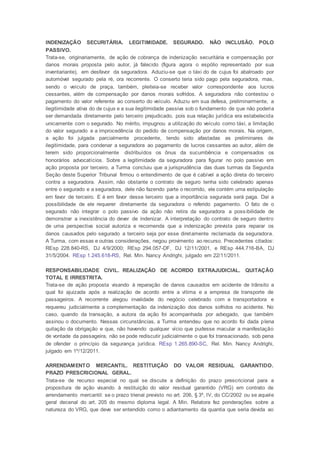 INDENIZAÇÃO SECURITÁRIA. LEGITIMIDADE. SEGURADO. NÃO INCLUSÃO. POLO
PASSIVO.
Trata-se, originariamente, de ação de cobrança de indenização securitária e compensação por
danos morais proposta pelo autor, já falecido (figura agora o espólio representado por sua
inventariante), em desfavor da seguradora. Aduziu-se que o táxi do de cujus foi abalroado por
automóvel segurado pela ré, ora recorrente. O conserto teria sido pago pela seguradora, mas,
sendo o veículo de praça, também, pleiteia-se receber valor correspondente aos lucros
cessantes, além de compensação por danos morais sofridos. A seguradora não contestou o
pagamento do valor referente ao conserto do veículo. Aduziu em sua defesa, preliminarmente, a
ilegitimidade ativa do de cujus e a sua ilegitimidade passiva sob o fundamento de que não poderia
ser demandada diretamente pelo terceiro prejudicado, pois sua relação jurídica era estabelecida
unicamente com o segurado. No mérito, impugnou a utilização do veículo como táxi, a limitação
do valor segurado e a improcedência do pedido de compensação por danos morais. Na origem,
a ação foi julgada parcialmente procedente, tendo sido afastadas as preliminares de
ilegitimidade, para condenar a seguradora ao pagamento de lucros cessantes ao autor, além de
terem sido proporcionalmente distribuídos os ônus da sucumbência e compensados os
honorários advocatícios. Sobre a legitimidade da seguradora para figurar no polo passivo em
ação proposta por terceiro, a Turma concluiu que a jurisprudência das duas turmas da Segunda
Seção deste Superior Tribunal firmou o entendimento de que é cabível a ação direta do terceiro
contra a seguradora. Assim, não obstante o contrato de seguro tenha sido celebrado apenas
entre o segurado e a seguradora, dele não fazendo parte o recorrido, ele contém uma estipulação
em favor de terceiro. E é em favor desse terceiro que a importância segurada será paga. Daí a
possibilidade de ele requerer diretamente da seguradora o referido pagamento. O fato de o
segurado não integrar o polo passivo da ação não retira da seguradora a possibilidade de
demonstrar a inexistência do dever de indenizar. A interpretação do contrato de seguro dentro
de uma perspectiva social autoriza e recomenda que a indenização prevista para reparar os
danos causados pelo segurado a terceiro seja por esse diretamente reclamada da seguradora.
A Turma, com essas e outras considerações, negou provimento ao recurso. Precedentes citados:
REsp 228.840-RS, DJ 4/9/2000; REsp 294.057-DF, DJ 12/11/2001, e REsp 444.716-BA, DJ
31/5/2004. REsp 1.245.618-RS, Rel. Min. Nancy Andrighi, julgado em 22/11/2011.
RESPONSABILIDADE CIVIL. REALIZAÇÃO DE ACORDO EXTRAJUDICIAL. QUITAÇÃO
TOTAL E IRRESTRITA.
Trata-se de ação proposta visando à reparação de danos causados em acidente de trânsito a
qual foi ajuizada após a realização de acordo entre a vítima e a empresa de transporte de
passageiros. A recorrente alegou invalidade do negócio celebrado com a transportadora e
requereu judicialmente a complementação da indenização dos danos sofridos no acidente. No
caso, quando da transação, a autora da ação foi acompanhada por advogado, que também
assinou o documento. Nessas circunstâncias, a Turma entendeu que no acordo foi dada plena
quitação da obrigação e que, não havendo qualquer vício que pudesse macular a manifestação
de vontade da passageira, não se pode rediscutir judicialmente o que foi transacionado, sob pena
de ofender o princípio da segurança jurídica. REsp 1.265.890-SC, Rel. Min. Nancy Andrighi,
julgado em 1º/12/2011.
ARRENDAMENTO MERCANTIL. RESTITUIÇÃO DO VALOR RESIDUAL GARANTIDO.
PRAZO PRESCRICIONAL GERAL.
Trata-se de recurso especial no qual se discute a definição do prazo prescricional para a
propositura de ação visando à restituição do valor residual garantido (VRG) em contrato de
arrendamento mercantil: se o prazo trienal previsto no art. 206, § 3º, IV, do CC/2002 ou se aquele
geral decenal do art. 205 do mesmo diploma legal. A Min. Relatora fez ponderações sobre a
natureza do VRG, que deve ser entendido como o adiantamento da quantia que seria devida ao
 