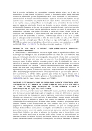 final do contrato, na hipótese de o arrendatário pretender adquirir o bem. Isto é, além do
arrendamento já pago durante a vigência do contrato, o arrendatário deveria pagar mais essa
importância previamente ajustada se pretendesse ficar com a propriedade do bem arrendado,
capitalizando-se de modo a tornar menos onerosa a opção de adquirir o bem no termo final do
contrato. Caso o arrendatário não pretenda ficar com o bem, desfeito o arrendamento mercantil,
e não importa a causa, nada justificaria a manutenção com a arrendadora do valor residual
garantido e pago por antecipação, devendo ser devolvidos os valores recebidos pelo arrendador
a título de VRG. Ressaltou, ainda, que, não se tratando de pedido fundado no princípio que veda
o enriquecimento sem causa, mas de restituição de quantias em razão do desfazimento do
arrendamento mercantil, cuja natureza contratual já basta para conferir caráter pessoal às
obrigações dele decorrentes, o prazo prescricional para esta ação é o geral (de dez anos,
previsto no art. 205 do CC/2002 ou vintenário, conforme regra prevista no art. 177 do CC/1916
para as ações pessoais). Considerando as datas dos fatos discutidos nos autos, a Min. Relatora
entendeu correta a utilização pelo Tribunal de origem da regra de transição do art. 2.028 do
CC/2002 para afastar a prescrição, já que não se havia encerrado o prazo estipulado no art. 205
do CC/2002. REsp 1.174.760-PR, Rel. Min. Nancy Andrighi, julgado em 1º/12/2011.
SEGURO DE VIDA. CARTA DE CRÉDITO PARA FINANCIAMENTO IMOBILIÁRIO.
LEGITIMIDADE DO ESPÓLIO.
A Turma confirmou o entendimento do Tribunal de origem acerca da legitimidade do espólio para
ajuizar ação de cobrança de carta de crédito decorrente de sorteio em clube imobiliário. Isso
porque o crédito surgiu antes da morte do segurado, não guardando relação direta com o contrato
de seguro de vida firmado entre o de cujus e a recorrente. Essa distinção torna-se importante
porque no seguro de vida e acidentes pessoais em geral, o valor da indenização não integra o
patrimônio do segurado, cujo espólio, por consequência, não tem legitimidade para a propositura
de demanda relativa à sua cobrança. O direito ao seu recebimento apenas surge após o evento
morte e em razão dele, configurando-se, assim, direito próprio dos beneficiários indicados. Na
hipótese dos autos, contudo, o crédito não surgiu com a morte do recorrido. Ele é preexistente e
adveio da contemplação no sorteio realizado pelo clube imobiliário do qual participava o falecido.
Consequentemente, o referido crédito, garantido pela apólice de seguros firmada com a
recorrente, integra o espólio, não se lhe aplicando as disposições do art. 794 do CC/2002. REsp
1.233.498-PE, Rel. Min. Nancy Andrighi, julgado em 1º/12/2011.
CAUTELAR. ILEGITIMIDADE ATIVA E IMPOSSIBILIDADE JURÍDICA DE PRETENSA NETA,
COM PAI VIVO E JÁ SUCUMBENTE EM OUTRAS DEMANDAS, POSTULAR A REALIZAÇÃO
DE EXAME DE DNA PARA INSTRUÇÃO DE FUTURA DEMANDA VOLTADA À
CONSTITUIÇÃO DE RELAÇÃO DE PARENTALIDADE.
A Turma, por maioria, entendeu aplicar o art. 1.606 do CC ao caso, concluindo pela ilegitimidade
ativa da neta para ajuizar ação de produção antecipada de provas, em detrimento de pretenso
avô, por se encontrar vivo o seu genitor, ausente legitimação concorrente entre classes de graus
diferentes para postularem o reconhecimento de parentalidade, havendo apenas legitimação
sucessiva e a partir da extinção da geração mais próxima do investigado. A Turma também
concluiu pela impossibilidade jurídica do pedido, tendo em vista a expressa proibição legal à sua
dedução, conforme se retira do mencionado art. 1.606, parágrafo único, do CC, em razão de o
progenitor da investigante ter promovido demandas anteriores, nas quais não conseguiu provar
a relação de descendência com o pretenso investigado. O mero fato de as demandas ajuizadas
pelo pai da recorrente terem sido julgadas improcedentes, sem prova cabal da inexistência de
descendência biológica, não afasta a aplicação do dispositivo, pois os descendentes mais
remotos não estão autorizados a promover ação própria voltada ao reconhecimento do
parentesco quando, em anterior processo, ascendente imediato e integrante de geração mais
próxima não foi reconhecido como parente do investigado. No entender da maioria, a ausência
 