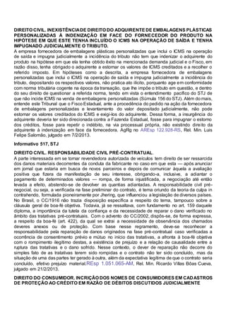 DIREITO CIVIL. INEXISTÊNCIADE DIREITO DO ADQUIRENTEDE EMBALAGENS PLÁSTICAS
PERSONALIZADAS À INDENIZAÇÃO EM FACE DO FORNECEDOR DO PRODUTO NA
HIPÓTESE EM QUE ESTE TENHA INCLUÍDO O ICMS NA OPERAÇÃO DE SAÍDA E TENHA
IMPUGNADO JUDICIALMENTE O TRIBUTO.
A empresa fornecedora de embalagens plásticas personalizadas que inclui o ICMS na operação
de saída e impugna judicialmente a incidência do tributo não tem que indenizar o adquirente do
produto na hipótese em que ela tenha obtido êxito na mencionada demanda judicial e o Fisco, em
razão disso, tenha obrigado o adquirente a estornar os valores de ICMS creditados e a recolher o
referido imposto. Em hipóteses como a descrita, a empresa fornecedora de embalagens
personalizadas que inclui o ICMS na operação de saída e impugna judicialmente a incidência do
tributo, depositando os respectivos valores, não pratica ato ilícito, porquanto age em conformidade
com norma tributária cogente na época da transação, que lhe impõe o tributo em questão, e dentro
do seu direito de questionar a referida norma, tendo em vista o entendimento pacífico do STJ de
que não incide ICMS na venda de embalagens personalizadas (Súmula 156 do STJ). Além do mais,
entende este Tribunal que o Fisco Estadual, ante a procedência do pedido na ação da fornecedora
de embalagens personalizadas e levantamento do valor depositado judicialmente, não pode
estornar os valores creditados do ICMS e exigi-los do adquirente. Dessa forma, a insurgência do
adquirente deveria ter sido direcionada contra a Fazenda Estadual, fosse para impugnar o estorno
dos créditos, fosse para repetir o indébito, na via processual própria, não existindo direito da
adquirente à indenização em face da fornecedora. AgRg no AREsp 122.928-RS, Rel. Min. Luis
Felipe Salomão, julgado em 7/2/2013.
Informativo 517, STJ
DIREITO CIVIL. RESPONSABILIDADE CIVIL PRÉ-CONTRATUAL.
A parte interessada em se tornar revendedora autorizada de veículos tem direito de ser ressarcida
dos danos materiais decorrentes da conduta da fabricante no caso em que esta — após anunciar
em jornal que estaria em busca de novos parceiros e depois de comunicar àquela a avaliação
positiva que fizera da manifestação de seu interesse, obrigando-a, inclusive, a adiantar o
pagamento de determinados valores — rompa, de forma injustificada, a negociação até então
levada a efeito, abstendo-se de devolver as quantias adiantadas. A responsabilidade civil pré-
negocial, ou seja, a verificada na fase preliminar do contrato, é tema oriundo da teoria da culpa in
contrahendo, formulada pioneiramente por Jhering, que influenciou a legislação de diversos países.
No Brasil, o CC/1916 não trazia disposição específica a respeito do tema, tampouco sobre a
cláusula geral de boa-fé objetiva. Todavia, já se ressaltava, com fundamento no art. 159 daquele
diploma, a importância da tutela da confiança e da necessidade de reparar o dano verificado no
âmbito das tratativas pré-contratuais. Com o advento do CC/2002, dispôs-se, de forma expressa,
a respeito da boa-fé (art. 422), da qual se extrai a necessidade de observância dos chamados
deveres anexos ou de proteção. Com base nesse regramento, deve-se reconhecer a
responsabilidade pela reparação de danos originados na fase pré-contratual caso verificadas a
ocorrência de consentimento prévio e mútuo no início das tratativas, a afronta à boa-fé objetiva
com o rompimento ilegítimo destas, a existência de prejuízo e a relação de causalidade entre a
ruptura das tratativas e o dano sofrido. Nesse contexto, o dever de reparação não decorre do
simples fato de as tratativas terem sido rompidas e o contrato não ter sido concluído, mas da
situação de uma das partes ter gerado à outra, além da expectativa legítima de que o contrato seria
concluído, efetivo prejuízo material.REsp 1.051.065-AM, Rel. Min. Ricardo Villas Bôas Cueva,
julgado em 21/2/2013.
DIREITO DO CONSUMIDOR. INCRIÇÃO DOS NOMES DE CONSUMIDORES EM CADASTROS
DE PROTEÇÃO AO CRÉDITO EM RAZÃO DE DÉBITOS DISCUTIDOS JUDICIALMENTE
 