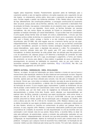 negado pelos respectivos titulares. Posteriormente ajuizaram pleito de habilitação para o
casamento perante a vara de registros públicos e de ações especiais sob o argumento de que
não haveria, no ordenamento jurídico pátrio, óbice para o casamento de pessoas do mesmo
sexo. Foi-lhes negado o pedido nas instâncias ordinárias. O Min. Relator aduziu que, nos dias
de hoje, diferentemente das constituições pretéritas, a concepção constitucional do casamento
deve ser plural, porque plurais são as famílias; ademais, não é o casamento o destinatário final
da proteção do Estado, mas apenas o intermediário de um propósito maior, qual seja, a proteção
da pessoa humana em sua dignidade. Assim sendo, as famílias formadas por pessoas
homoafetivas não são menos dignas de proteção do Estado se comparadas com aquelas
apoiadas na tradição e formadas por casais heteroafetivos. O que se deve levar em consideração
é como aquele arranjo familiar deve ser levado em conta e, evidentemente, o vínculo que mais
segurança jurídica confere às famílias é o casamento civil. Assim, se é o casamento civil a forma
pela qual o Estado melhor protege a família e se são múltiplos os arranjos familiares
reconhecidos pela CF/1988, não será negada essa via a nenhuma família que por ela optar,
independentemente de orientação sexual dos nubentes, uma vez que as famílias constituídas
por pares homoafetivos possuem os mesmos núcleos axiológicos daquelas constituídas por
casais heteroafetivos, quais sejam, a dignidade das pessoas e o afeto. Por consequência, o
mesmo raciocínio utilizado tanto pelo STJ quanto pelo STF para conceder aos pares
homoafetivos os direitos decorrentes da união estável deve ser utilizado para lhes proporcionar
a via do casamento civil, ademais porque a CF determina a facilitação da conversão da união
estável em casamento (art. 226, § 3º). Logo, ao prosseguir o julgamento, a Turma, por maioria,
deu provimento ao recurso para afastar o óbice relativo à igualdade de sexos e determinou o
prosseguimento do processo de habilitação do casamento, salvo se, por outro motivo, as
recorrentes estiverem impedidas de contrair matrimônio. REsp 1.183.378-RS, Rel. Min. Luis
Felipe Salomão, julgamento em 25/10/2011.
DIREITO AUTORAL. INDENIZAÇÃO. OBRA. DIVULGAÇÃO.
Trata-se, na origem, de ação de indenização por danos materiais e morais em que se busca o
ressarcimento pela reprodução eletrônica de obra intelectual sem autorização do autor. Segundo
consta dos autos, o recorrente cedeu material didático de sua autoria a professor, preposto da
recorrida, apenas para que fosse utilizado para consulta, mas não para a divulgação por meio
da Internet. Ocorre que, como todos os materiais utilizados nas salas de aula da recorrida eram
disponibilizados em seu sítio eletrônico, a referida obra foi disponibilizada na página eletrônica
da instituição de ensino. O juízo singular julgou improcedente o pedido ao fundamento de que
não foi provado o dano material nem caracterizado o dano moral. Em grau de apelação, o tribunal
a quo entendeu que, por não haver prova da negligência da instituição de ensino, estava
descaracterizada a conduta ilícita dela, ficando, assim, afastada sua responsabilidade por
eventual dano. No REsp, pretende o recorrente que sejam reconhecidas, entre outros temas, a
violação dos arts. 29, 30, 38, 50, 52, 56 e 57 da Lei n. 9.610/1998, uma vez que os direitos
autorais presumem-se feridos quando não há autorização para a divulgação do trabalho, bem
como a ofensa aos arts. 932, III, e 933 do CC. Inicialmente, a Min. Relatora destacou que, para
os efeitos da aludida lei, que regula os direitos autorais, considera-se publicação o oferecimento
de obra literária, artística ou científica ao conhecimento do público por qualquer forma ou
processo. In casu, segundo a Min. Relatora, a reprimenda indenizatória justifica-se pela simples
circunstância de o trabalho do recorrente ter sido disponibilizado no sítio da recorrida sem sua
autorização e sem menção clara de sua autoria. Dessa forma, a recorrida falhou no dever de
zelar pela verificação de autenticidade, autoria e conteúdo das publicações realizadas em sua
página na Internet, independentemente da boa-fé com que tenha procedido. Assim, ressaltou a
configuração da responsabilidade objetiva da instituição de ensino pela conduta lesiva de seu
professor. Consignou que o prejuízo moral do recorrente ficou evidenciado na frustração de não
conservar inédita sua obra intelectual pelo tempo que lhe conviria. Por outro lado, observou que
 