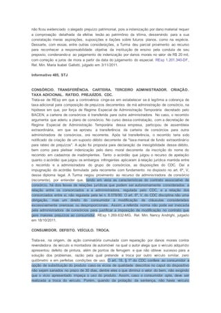 não ficou evidenciado o alegado prejuízo patrimonial, pois a indenização por dano material requer
a comprovação detalhada da efetiva lesão ao patrimônio da vítima, desservindo para a sua
constatação meras aspirações, suposições e ilações sobre futuros planos, como na espécie.
Dessarte, com essas, entre outras considerações, a Turma deu parcial provimento ao recurso
para reconhecer a responsabilidade objetiva da instituição de ensino pela conduta de seu
preposto, condenando-a ao pagamento de indenização por danos morais no valor de R$ 20 mil,
com correção e juros de mora a partir da data do julgamento do especial. REsp 1.201.340-DF,
Rel. Min. Maria Isabel Gallotti, julgado em 3/11/2011.
Informativo 485, STJ
CONSÓRCIO. TRANSFERÊNCIA. CARTEIRA. TERCEIRO ADMINISTRADOR. CRIAÇÃO.
TAXA ADICIONAL. RATEIO. PREJUÍZOS. CDC.
Trata-se de REsp em que a controvérsia cinge-se em estabelecer se é legítima a cobrança de
taxa adicional para composição de prejuízos decorrentes de má administração de consórcio, na
hipótese em que, por força de Regime Especial de Administração Temporária decretado pelo
BACEN, a carteira de consórcios é transferida para outra administradora. No caso, o recorrido
argumenta que aderiu a plano de consórcio. No curso dessa contratação, com a decretação de
Regime Especial de Administração Temporária dessa empresa, participou de assembleia
extraordinária, em que se aprovou a transferência da carteira de consórcios para outra
administradora de consórcios, ora recorrente. Após tal transferência, o recorrido teria sido
notificado da criação de um suposto débito decorrente de "taxa mensal de fundo extraordinário
para rateio de prejuízos". A ação foi proposta para declaração da inexigibilidade desse débito,
bem como para pleitear indenização pelo dano moral decorrente da inscrição do nome do
recorrido em cadastros de inadimplentes. Tanto o acórdão que julgou o recurso de apelação
quanto o acórdão que julgou os embargos infringentes aplicaram à relação jurídica mantida entre
o recorrido e a administradora do grupo de consórcios, as disposições do CDC. Daí a
impugnação do acórdão formulada pela recorrente com fundamento no disposto no art. 6º, V,
desse diploma legal. A Turma negou provimento ao recurso da administradora de consórcio
(recorrente), por entender que, tendo em vista as características do contrato associativo de
consórcio, há dois feixes de relações jurídicas que podem ser autonomamente considerados: a
relação entre os consorciados e a administradora, regulada pelo CDC, e a relação dos
consorciados entre si, não regulada pela lei n. 8.078/90. O art. 6º, V, do CDC disciplina não uma
obrigação, mas um direito do consumidor à modificação de cláusulas consideradas
excessivamente onerosas ou desproporcionais. Assim, a referida norma não pode ser invocada
pela administradora de consórcios para justificar a imposição de modificação no contrato que
gere maiores prejuízos ao consumidor. REsp 1.269.632-MG, Rel. Min. Nancy Andrighi, julgado
em 18/10/2011.
CONSUMIDOR. DEFEITO. VEÍCULO. TROCA.
Trata-se, na origem, de ação cominatória cumulada com reparação por danos morais contra
revendedora de veículo e montadora de automóvel na qual o autor alega que o veículo adquirido
apresentou defeito de pintura, além de pontos de ferrugem e que não obteve sucesso para a
solução dos problemas, razão pela qual pretende a troca por outro veículo similar, zero
quilômetro e em perfeitas condições de uso. O art. 18, § 1º do CDC confere ao consumidor a
opção de substituição do produto caso os vícios de qualidade descritos no caput do dispositivo
não sejam sanados no prazo de 30 dias, dentre eles o que diminui o valor do bem, não exigindo
que o vício apresentado impeça o uso do produto. Assim, caso o consumidor opte, deve ser
realizada a troca do veículo. Porém, quando da prolação da sentença, não havia veículo
 