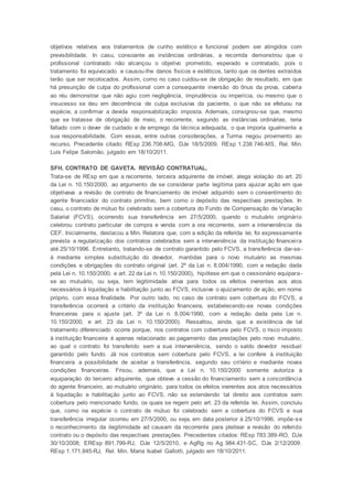 objetivos relativos aos tratamentos de cunho estético e funcional podem ser atingidos com
previsibilidade. In casu, consoante as instâncias ordinárias, a recorrida demonstrou que o
profissional contratado não alcançou o objetivo prometido, esperado e contratado, pois o
tratamento foi equivocado e causou-lhe danos físicos e estéticos, tanto que os dentes extraídos
terão que ser recolocados. Assim, como no caso cuidou-se de obrigação de resultado, em que
há presunção de culpa do profissional com a consequente inversão do ônus da prova, caberia
ao réu demonstrar que não agiu com negligência, imprudência ou imperícia, ou mesmo que o
insucesso se deu em decorrência de culpa exclusiva da paciente, o que não se efetuou na
espécie, a confirmar a devida responsabilização imposta. Ademais, consignou-se que, mesmo
que se tratasse de obrigação de meio, o recorrente, segundo as instâncias ordinárias, teria
faltado com o dever de cuidado e de emprego da técnica adequada, o que imporia igualmente a
sua responsabilidade. Com essas, entre outras considerações, a Turma negou provimento ao
recurso. Precedente citado: REsp 236.708-MG, DJe 18/5/2009. REsp 1.238.746-MS, Rel. Min.
Luis Felipe Salomão, julgado em 18/10/2011.
SFH. CONTRATO DE GAVETA. REVISÃO CONTRATUAL.
Trata-se de REsp em que a recorrente, terceira adquirente de imóvel, alega violação do art. 20
da Lei n. 10.150/2000, ao argumento de se considerar parte legítima para ajuizar ação em que
objetivava a revisão de contrato de financiamento de imóvel adquirido sem o consentimento do
agente financiador do contrato primitivo, bem como o depósito das respectivas prestações. In
casu, o contrato de mútuo foi celebrado sem a cobertura do Fundo de Compensação de Variação
Salarial (FCVS), ocorrendo sua transferência em 27/5/2000, quando o mutuário originário
celebrou contrato particular de compra e venda com a ora recorrente, sem a interveniência da
CEF. Inicialmente, destacou a Min. Relatora que, com a edição da referida lei, foi expressamente
prevista a regularização dos contratos celebrados sem a interveniência da instituição financeira
até 25/10/1996. Entretanto, tratando-se de contrato garantido pelo FCVS, a transferência dar-se-
á mediante simples substituição do devedor, mantidas para o novo mutuário as mesmas
condições e obrigações do contrato original (art. 2º da Lei n. 8.004/1990, com a redação dada
pela Lei n. 10.150/2000, e art. 22 da Lei n. 10.150/2000), hipótese em que o cessionário equipara-
se ao mutuário, ou seja, tem legitimidade ativa para todos os efeitos inerentes aos atos
necessários à liquidação e habilitação junto ao FCVS, inclusive o ajuizamento de ação, em nome
próprio, com essa finalidade. Por outro lado, no caso de contrato sem cobertura do FCVS, a
transferência ocorrerá a critério da instituição financeira, estabelecendo-se novas condições
financeiras para o ajuste (art. 3º da Lei n. 8.004/1990, com a redação dada pela Lei n.
10.150/2000, e art. 23 da Lei n. 10.150/2000). Ressaltou, ainda, que a existência de tal
tratamento diferenciado ocorre porque, nos contratos com cobertura pelo FCVS, o risco imposto
à instituição financeira é apenas relacionado ao pagamento das prestações pelo novo mutuário,
ao qual o contrato foi transferido sem a sua interveniência, sendo o saldo devedor residual
garantido pelo fundo. Já nos contratos sem cobertura pelo FCVS, a lei confere à instituição
financeira a possibilidade de aceitar a transferência, segundo seu critério e mediante novas
condições financeiras. Frisou, ademais, que a Lei n. 10.150/2000 somente autoriza a
equiparação do terceiro adquirente, que obteve a cessão do financiamento sem a concordância
do agente financeiro, ao mutuário originário, para todos os efeitos inerentes aos atos necessários
à liquidação e habilitação junto ao FCVS, não se estendendo tal direito aos contratos sem
cobertura pelo mencionado fundo, os quais se regem pelo art. 23 da referida lei. Assim, concluiu
que, como na espécie o contrato de mútuo foi celebrado sem a cobertura do FCVS e sua
transferência irregular ocorreu em 27/5/2000, ou seja, em data posterior à 25/10/1996, impõe-se
o reconhecimento da ilegitimidade ad causam da recorrente para pleitear a revisão do referido
contrato ou o depósito das respectivas prestações. Precedentes citados: REsp 783.389-RO, DJe
30/10/2008; EREsp 891.799-RJ, DJe 12/5/2010, e AgRg no Ag 984.431-SC, DJe 2/12/2009.
REsp 1.171.845-RJ, Rel. Min. Maria Isabel Gallotti, julgado em 18/10/2011.
 