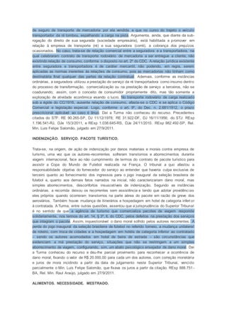 de seguro de transporte de mercadoria por ela vendida e que no curso do trajeto o veículo
transportador da ré tombou, espalhando a carga na pista. Argumenta, ainda, que diante da sub-
rogação do direito de sua segurada (sociedade empresária), está habilitada a promover em
relação à empresa de transporte (ré) e sua seguradora (corré), a cobrança dos prejuízos
ocasionados. No caso, trata-se de relação comercial entre a seguradora e a transportadora, na
qual celebraram contrato de transporte rodoviário de mercadoria a ser entregue a cliente, não
existindo relação de consumo, conforme o disposto no art. 2º do CDC. A relação jurídica existente
entre seguradora e transportadora é de caráter mercantil, não podendo, em regra, serem
aplicadas as normas inerentes às relações de consumo, pois as mercadorias não tinham como
destinatária final qualquer das partes da relação contratual. Ademais, conforme as instâncias
ordinárias, a seguradora utilizou a prestação do serviço da ré transportadora como insumo dentro
do processo de transformação, comercialização ou na prestação de serviço a terceiros, não se
coadunando, assim, com o conceito de consumidor propriamente dito, mas tão somente a
exploração de atividade econômica visando o lucro. No transporte rodoviário de carga realizado
sob a égide do CC/1916, ausente relação de consumo, afasta-se o CDC e se aplica o Código
Comercial e legislação especial. Logo, conforme o art. 9º, do Dec. n. 2.681/1912, o prazo
prescricional aplicável ao caso é ânuo. Daí a Turma não conheceu do recurso. Precedentes
citados do STF: RE 90.265-SP, DJ 11/12/1978; RE 31.922-DF, DJ 16/11/1956; do STJ: REsp
1.196.541-RJ, DJe 15/3/2011, e REsp 1.038.645-RS, DJe 24/11/2010. REsp 982.492-SP, Rel.
Min. Luis Felipe Salomão, julgado em 27/9/2011.
INDENIZAÇÃO. SERVIÇO. PACOTE TURÍSTICO.
Trata-se, na origem, de ação de indenização por danos materiais e morais contra empresa de
turismo, uma vez que os autores-recorrentes sofreram transtornos e aborrecimentos durante
viagem internacional, face ao não cumprimento de termos do contrato de pacote turístico para
assistir a Copa do Mundo de Futebol realizada na França. O tribunal a quo afastou a
responsabilidade objetiva do fornecedor do serviço ao entender que haveria culpa exclusiva de
terceiro quanto ao fornecimento dos ingressos para o jogo inaugural da seleção brasileira de
futebol e, quanto aos demais fatos narrados na inicial, não caracterizariam dano moral, mas
simples aborrecimentos, desconfortos insuscetíveis de indenização. Segundo as instâncias
ordinárias, a recorrida deixou os recorrentes sem assistência e tendo que adotar providências
eles próprios quando ocorreram transtornos na parte aérea do pacote em razão de greve dos
aeroviários. Também houve mudança de itinerários e hospedagem em hotel de categoria inferi or
à contratada. A Turma, entre outras questões, assentou que a jurisprudência do Superior Tribunal
é no sentido de que a agência de turismo que comercializa pacotes de viagem responde
solidariamente, nos termos do art. 14, § 3º, II, do CDC, pelos defeitos na prestação dos serviços
que integram o pacote. Assim, inquestionável o dano moral sofrido pelos autores recorrentes. A
perda do jogo inaugural da seleção brasileira de futebol no referido torneio, a mudança unilateral
de roteiro, com troca de cidades e a hospedagem em hotéis de categoria inferior ao contratado
– sendo os autores acomodados em hotel de beira de estrada – são circunstâncias que
evidenciam a má prestação do serviço, situações que não se restringem a um simples
aborrecimento de viagem, configurando, sim, um abalo psicológico ensejador de dano moral. Daí
a Turma conheceu do recurso e deu-lhe parcial provimento para reconhecer a ocorrência de
dano moral, fixando o valor de R$ 20.000,00 para cada um dos autores, com correção monetária
e juros de mora incidindo a partir da data de julgamento neste Superior Tribunal, vencido
parcialmente o Min. Luis Felipe Salomão, que fixava os juros a partir da citação. REsp 888.751 -
BA, Rel. Min. Raul Araújo, julgado em 27/9/2011.
ALIMENTOS. NECESSIDADE. MESTRADO.
 