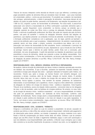 Trata-se de recurso interposto contra decisão do tribunal a quo que reformou a sentença para
julgar procedente pedido de alimentos feito por estudante maior de idade – que cursa mestrado
em universidade pública – contra seu pai (recorrente). É consabido que o advento da maioridade
não extingue, automaticamente, o direito à percepção de alimentos, mas esses deixam de ser
devidos em razão do poder familiar, passando a ter fundamento nas relações de parentesco (art.
1.694 do CC), exigindo a prova da necessidade do alimentado. Por essa razão, é presumível
(presunção iuris tantum) a necessidade de os filhos continuarem a perceber alimentos após a
maioridade, quando frequentam curso universitário ou técnico, porque se entende que a
obrigação parental de cuidar dos filhos inclui a outorga de adequada formação profissional.
Porém, o estímulo à qualificação profissional dos filhos não pode ser imposto aos pais de forma
perene, sob pena de subverter o instituto da obrigação alimentar oriunda das relações de
parentesco, que objetiva preservar as condições mínimas de sobrevida do alimentado. Em rigor,
a formação profissional completa-se com a graduação, que, de regra, permite ao bacharel o
exercício da profissão para a qual se graduou, independentemente de posterior especialização,
podendo assim, em tese, prover o próprio sustento, circunstância que afasta, por si só, a
presunção iuris tantum de necessidade do filho estudante. Assim, considerando o princípio da
razoabilidade e o momento socieconômico do país, depreende-se que a missão de criar os filhos
se prorroga mesmo após o término do poder familiar, porém finda com a conclusão, pelo
alimentado, de curso de graduação. A partir daí persistem as relações de parentesco que ainda
possibilitam a busca de alimentos, desde que presente a prova da efetiva necessidade. Com
essas e outras considerações, a Turma deu provimento ao recurso para desonerar o recorrente
da obrigação de prestar alimentos à sua filha. REsp 1.218.510-SP, Rel. Min. Nancy Andrighi,
julgado em 27/9/2011.
RESPONSABILIDADE CIVIL. MÉDICO. CIRURGIA ESTÉTICA E REPARADORA.
Na espécie, trata-se de ação de indenização por danos morais e materiais ajuizada pela recorrida
em desfavor dos recorrentes. É que a recorrida, portadora de hipertrofia mamária bilateral, foi
submetida à cirurgia para redução dos seios – operação realizada no hospital e pelo médico, ora
recorrentes. Ocorre que, após a cirurgia, as mamas ficaram com tamanho desigual, com
grosseiras e visíveis cicatrizes, além de ter havido retração do mamilo direito. O acórdão
recorrido deixa claro que, no caso, o objetivo da cirurgia não era apenas livrar a paciente de
incômodos físicos ligados à postura, mas também de resolver problemas de autoestima
relacionados à sua insatisfação com a aparência. Assim, cinge-se a lide a determinar a extensão
da obrigação do médico em cirurgia de natureza mista – estética e reparadora. Este Superior
Tribunal já se manifestou acerca da relação médico-paciente, concluindo tratar-se de obrigação
de meio, e não de resultado, salvo na hipótese de cirurgias estéticas. No entanto, no caso, trata-
se de cirurgia de natureza mista – estética e reparadora – em que a responsabilidade do médico
não pode ser generalizada, devendo ser analisada de forma fracionada, conforme cada
finalidade da intervenção. Numa cirurgia assim, a responsabilidade do médico será de resultado
em relação à parte estética da intervenção e de meio em relação à sua parte reparadora. A
Turma, com essas e outras considerações, negou provimento ao recurso. REsp 1.097.955-MG,
Rel. Min. Nancy Andrighi, julgado em 27/9/2011.
RESPONSABILIDADE CIVIL. ACIDENTE. TRÂNSITO.
Cinge-se a controvérsia em saber se o pai do condutor e proprietário do veículo causador do
acidente que vitimou a mãe e filha dos autores da ação é responsável civilmente pelo pagamento
de indenização pelos danos sofridos, se é devida a reparação por danos materiais e se o valor
fixado a título de compensação por danos morais deve ser revisto. Embora o pai do condutor
alegue que seu filho (maior de idade e legalmente habilitado) pegou o carro sem autorização e
que isso afastaria a sua responsabilidade pelo acidente, o tribunal a quo consignou que a culpa
dele consiste ou na escolha impertinente da pessoa a conduzir seu carro, ou na negligência em
 