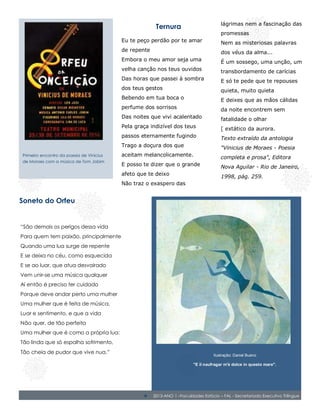 lágrimas nem a fascinação das
                                                        Ternura
                                                                                        promessas
                                          Eu te peço perdão por te amar                 Nem as misteriosas palavras
                                          de repente                                    dos véus da alma...
                                          Embora o meu amor seja uma                    É um sossego, uma unção, um
                                          velha canção nos teus ouvidos                 transbordamento de carícias
                                          Das horas que passei à sombra                 E só te pede que te repouses
                                          dos teus gestos                               quieta, muito quieta
                                          Bebendo em tua boca o                         E deixes que as mãos cálidas
                                          perfume dos sorrisos                          da noite encontrem sem
                                          Das noites que vivi acalentado                fatalidade o olhar
                                          Pela graça indizível dos teus                 [ extático da aurora.
                                          passos eternamente fugindo                    Texto extraído da antologia
                                          Trago a doçura dos que                        "Vinicius de Moraes - Poesia
Primeiro encontro da poesia de Vinicius   aceitam melancolicamente.                     completa e prosa", Editora
de Moraes com a música de Tom Jobim
                                          E posso te dizer que o grande                 Nova Aguilar - Rio de Janeiro,
                                          afeto que te deixo                            1998, pág. 259.
                                          Não traz o exaspero das


Soneto do Orfeu


“São demais os perigos dessa vida
Para quem tem paixão, principalmente
Quando uma lua surge de repente
E se deixa no céu, como esquecida
E se ao luar, que atua desvairado
Vem unir-se uma música qualquer
Aí então é preciso ter cuidado
Porque deve andar perto uma mulher
Uma mulher que é feita de música,
Luar e sentimento, e que a vida
Não quer, de tão perfeita
Uma mulher que é como a própria lua:
Tão linda que só espalha sofrimento,
Tão cheia de pudor que vive nua.”                                                   Ilustração: Daniel Bueno

                                                                          "E il naufragar m'è dolce in questo mare".
                                                                                           Leopardi


                                                                          2013- Estácio – UFAL - Secretariado Executivo Trilíngue

                                                      2013-ANO 1 –Faculdades Estácio – FAL - Secretariado Executivo Trilíngue
 