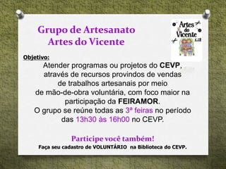 Objetivo:
Atender programas ou projetos do CEVP,
através de recursos provindos de vendas
de trabalhos artesanais por meio
de mão-de-obra voluntária, com foco maior na
participação da FEIRAMOR.
O grupo se reúne todas as 3ª feiras no período
das 13h30 às 16h00 no CEVP.
Participe você também!
Grupo de Artesanato
Artes do Vicente
Faça seu cadastro de VOLUNTÁRIO na Biblioteca do CEVP.
 