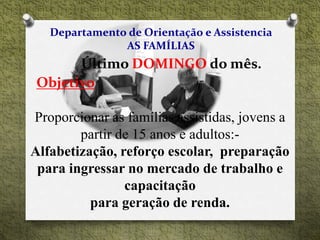 Departamento de Orientação e Assistencia
AS FAMÍLIAS
Último DOMINGO do mês.
Objetivo
Proporcionar as famílias assistidas, jovens a
partir de 15 anos e adultos:-
Alfabetização, reforço escolar, preparação
para ingressar no mercado de trabalho e
capacitação
para geração de renda.
 