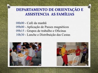 08h00 - Café da manhã
09h00 - Aplicação de Passes magnéticos
09h15 - Grupos de trabalho e Oficinas
10h30 - Lanche e Distribuição das Cestas
 