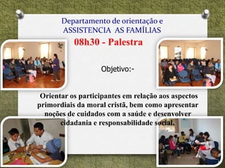 Departamento de orientação e
ASSISTENCIA AS FAMÍLIAS
08h30 - Palestra
Objetivo:-
Orientar os participantes em relação aos aspectos
primordiais da moral cristã, bem como apresentar
noções de cuidados com a saúde e desenvolver
cidadania e responsabilidade social.
 
