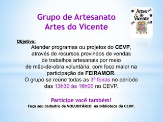 Grupo de Artesanato
Artes do Vicente
Objetivo:

Atender programas ou projetos do CEVP,
através de recursos provindos de vendas
de trabalhos artesanais por meio
de mão-de-obra voluntária, com foco maior na
participação da FEIRAMOR.
O grupo se reúne todas as 3ª feiras no período
das 13h30 às 16h00 no CEVP.
Participe você também!
Faça seu cadastro de VOLUNTÁRIO na Biblioteca do CEVP.

 