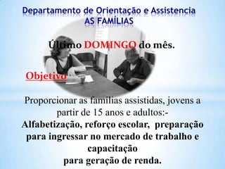 Departamento de Orientação e Assistencia
AS FAMÍLIAS

Último DOMINGO do mês.
Objetivo

Proporcionar as famílias assistidas, jovens a
partir de 15 anos e adultos:Alfabetização, reforço escolar, preparação
para ingressar no mercado de trabalho e
capacitação
para geração de renda.

 