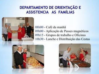 08h00 - Café da manhã
09h00 - Aplicação de Passes magnéticos
09h15 - Grupos de trabalho e Oficinas
10h30 - Lanche e Distribuição das Cestas

 